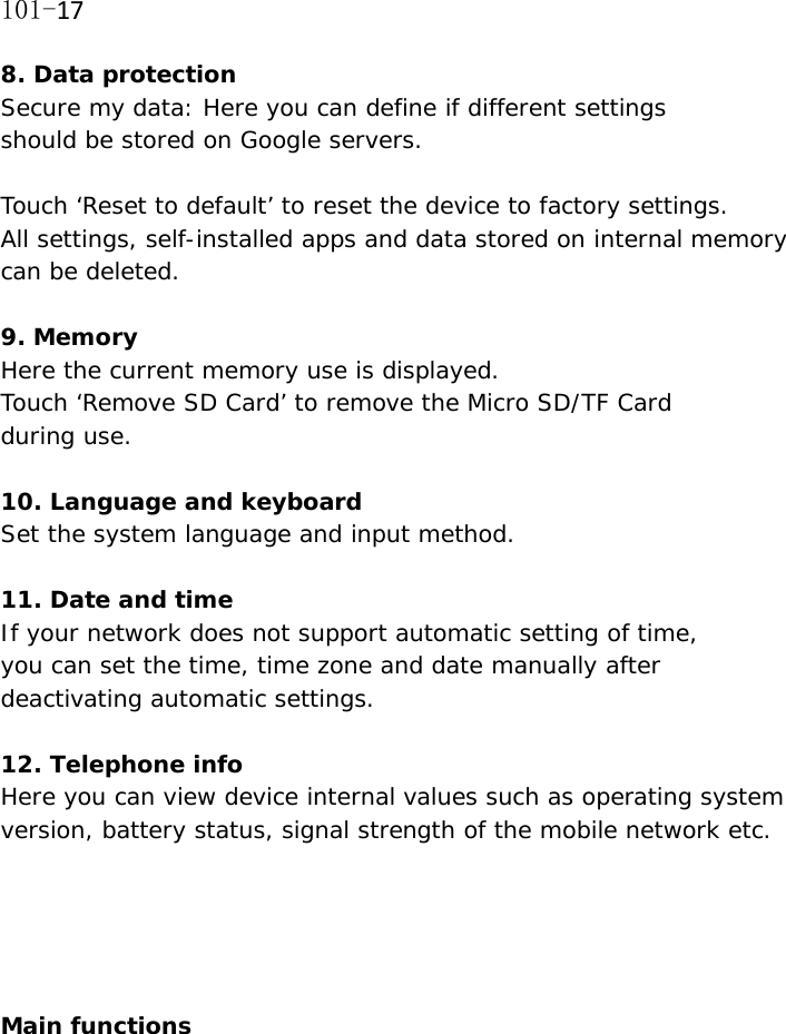 101-178. Data protection Secure my data: Here you can define if different settings  should be stored on Google servers.  Touch &lsquo;Reset to default&rsquo; to reset the device to factory settings.  All settings, self-installed apps and data stored on internal memory can be deleted.   9. Memory Here the current memory use is displayed. Touch &lsquo;Remove SD Card&rsquo; to remove the Micro SD/TF Card  during use.  10. Language and keyboard Set the system language and input method.  11. Date and time If your network does not support automatic setting of time,  you can set the time, time zone and date manually after deactivating automatic settings.  12. Telephone info Here you can view device internal values such as operating system version, battery status, signal strength of the mobile network etc.      Main functions  