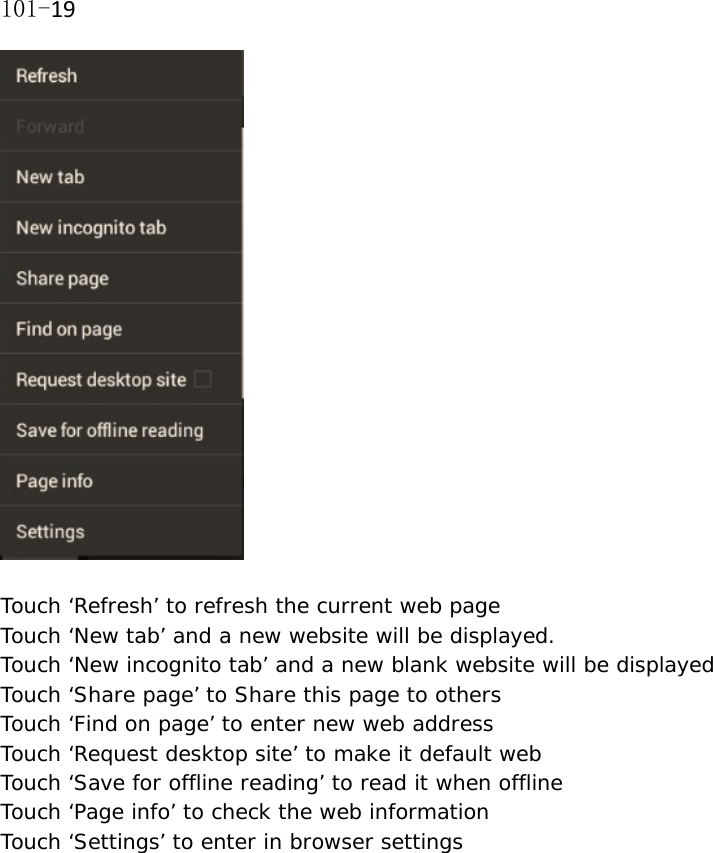 101-19  Touch &lsquo;Refresh&rsquo; to refresh the current web page Touch &lsquo;New tab&rsquo; and a new website will be displayed. Touch &lsquo;New incognito tab&rsquo; and a new blank website will be displayed  Touch &lsquo;Share page&rsquo; to Share this page to others Touch &lsquo;Find on page&rsquo; to enter new web address Touch &lsquo;Request desktop site&rsquo; to make it default web Touch &lsquo;Save for offline reading&rsquo; to read it when offline Touch &lsquo;Page info&rsquo; to check the web information Touch &lsquo;Settings&rsquo; to enter in browser settings  