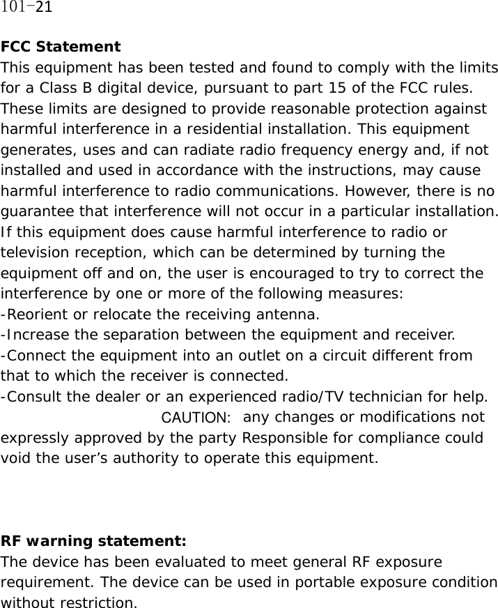 101-21FCC Statement This equipment has been tested and found to comply with the limits for a Class B digital device, pursuant to part 15 of the FCC rules. These limits are designed to provide reasonable protection against harmful interference in a residential installation. This equipment generates, uses and can radiate radio frequency energy and, if not installed and used in accordance with the instructions, may cause harmful interference to radio communications. However, there is no guarantee that interference will not occur in a particular installation. If this equipment does cause harmful interference to radio or television reception, which can be determined by turning the equipment off and on, the user is encouraged to try to correct the interference by one or more of the following measures: -Reorient or relocate the receiving antenna. -Increase the separation between the equipment and receiver. -Connect the equipment into an outlet on a circuit different from that to which the receiver is connected. -Consult the dealer or an experienced radio/TV technician for help. any changes or modifications not expressly approved by the party Responsible for compliance could void the user&rsquo;s authority to operate this equipment.  RF warning statement: The device has been evaluated to meet general RF exposure requirement. The device can be used in portable exposure condition without restriction.  CAUTION: