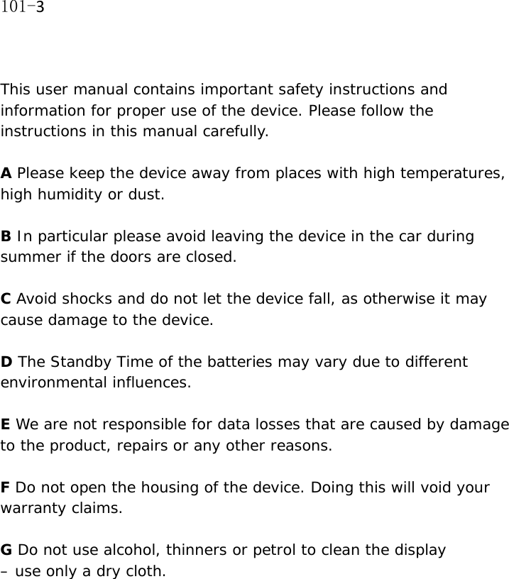 101-3  This user manual contains important safety instructions and information for proper use of the device. Please follow the instructions in this manual carefully.  A Please keep the device away from places with high temperatures, high humidity or dust.  B In particular please avoid leaving the device in the car during summer if the doors are closed.  C Avoid shocks and do not let the device fall, as otherwise it may cause damage to the device.  D The Standby Time of the batteries may vary due to different environmental influences.   E We are not responsible for data losses that are caused by damage to the product, repairs or any other reasons.   F Do not open the housing of the device. Doing this will void your warranty claims.  G Do not use alcohol, thinners or petrol to clean the display  &ndash; use only a dry cloth. 