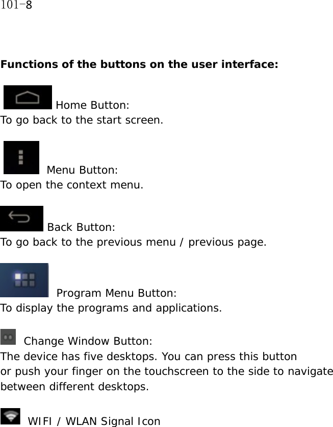 101-8  Functions of the buttons on the user interface:    Home Button:  To go back to the start screen.     Menu Button: To open the context menu.   Back Button:  To go back to the previous menu / previous page.    Program Menu Button:  To display the programs and applications.         Change Window Button:  The device has five desktops. You can press this button  or push your finger on the touchscreen to the side to navigate between different desktops.     WIFI / WLAN Signal Icon  