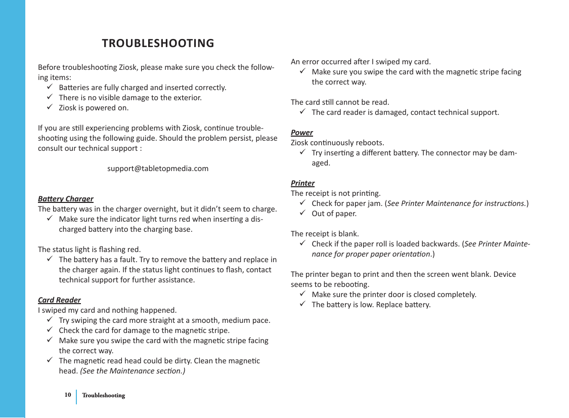 Troubleshooting10TROUBLESHOOTINGBefore troubleshoong Ziosk, please make sure you check the follow-ing items:Baeries are fully charged and inserted correctly. 9There is no visible damage to the exterior. 9Ziosk is powered on. 9If you are sll experiencing problems with Ziosk, connue trouble-shoong using the following guide. Should the problem persist, please consult our technical support :support@tabletopmedia.comBaery ChargerThe baery was in the charger overnight, but it didn’t seem to charge.Make sure the indicator light turns red when inserng a dis- 9charged baery into the charging base.The status light is ashing red.The baery has a fault. Try to remove the baery and replace in  9the charger again. If the status light connues to ash, contact technical support for further assistance.Card ReaderI swiped my card and nothing happened.Try swiping the card more straight at a smooth, medium pace.  9Check the card for damage to the magnec stripe. 9Make sure you swipe the card with the magnec stripe facing  9the correct way.The magnec read head could be dirty. Clean the magnec  9head. (See the Maintenance secon.)An error occurred aer I swiped my card.Make sure you swipe the card with the magnec stripe facing  9the correct way.The card sll cannot be read.The card reader is damaged, contact technical support. 9PowerZiosk connuously reboots.Try inserng a dierent baery. The connector may be dam- 9aged.PrinterThe receipt is not prinng.Check for paper jam. ( 9See Printer Maintenance for instrucons.)Out of paper. 9The receipt is blank.Check if the paper roll is loaded backwards. ( 9See Printer Mainte-nance for proper paper orientaon.)The printer began to print and then the screen went blank. Device seems to be reboong.Make sure the printer door is closed completely. 9The baery is low. Replace baery. 9