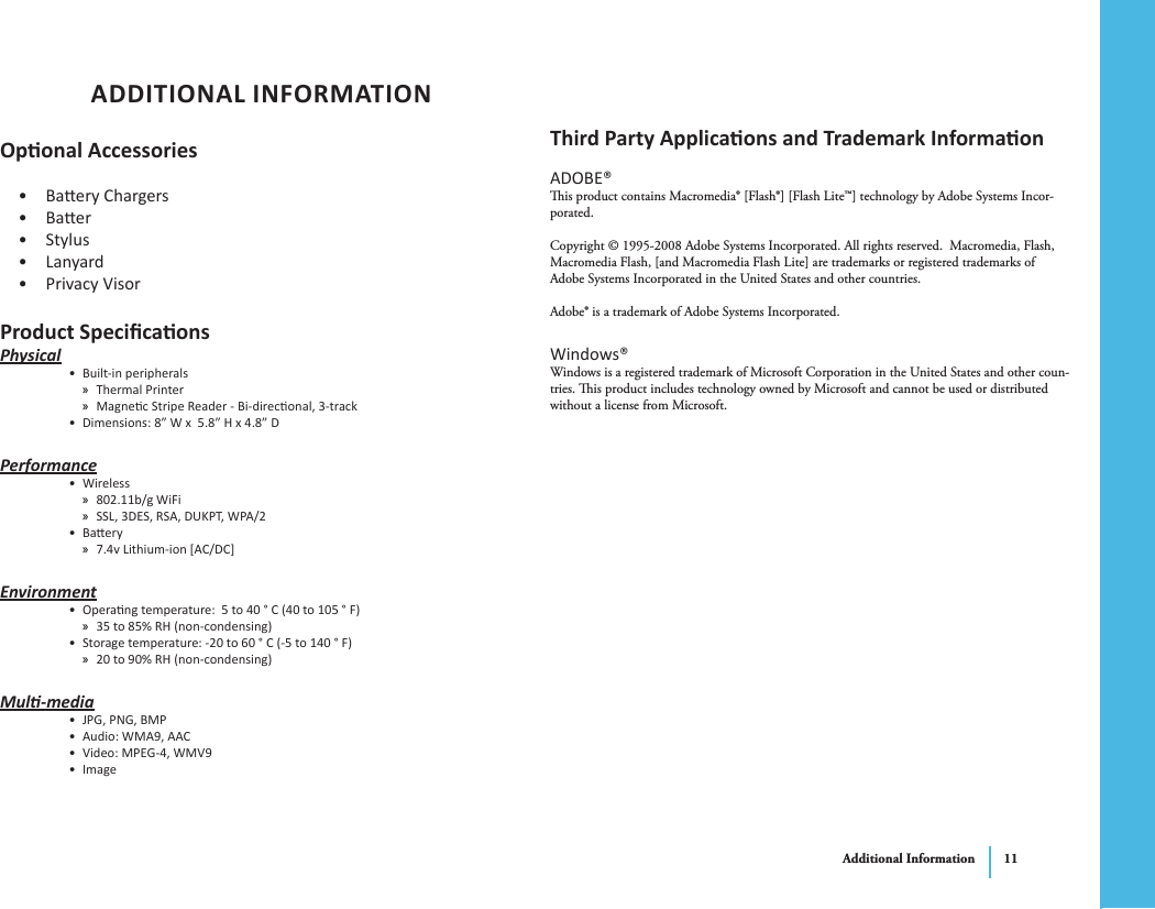 Additional Information 11ADDITIONAL INFORMATIONOponal AccessoriesBaery Chargers• Baer• Stylus• Lanyard• Privacy Visor• Product SpecicaonsPhysicalBuilt-in peripherals• Thermal Printer »Magnec Stripe Reader - Bi-direconal, 3-track »Dimensions: 8” W x  5.8” H x 4.8” D• PerformanceWireless• 802.11b/g WiFi »SSL, 3DES, RSA, DUKPT, WPA/2 »Baery• 7.4v Lithium-ion [AC/DC] »EnvironmentOperang temperature:  5 to 40 ° C (40 to 105 ° F) • 35 to 85% RH (non-condensing) »Storage temperature: -20 to 60 ° C (-5 to 140 ° F)• 20 to 90% RH (non-condensing) »Mul-mediaJPG, PNG, BMP• Audio: WMA9, AAC• Video: MPEG-4, WMV9• Image• Third Party Applicaons and Trademark InformaonADOBE®is product contains Macromedia® [Flash®] [Flash Lite™] technology by Adobe Systems Incor-porated.Copyright © 1995-2008 Adobe Systems Incorporated. All rights reserved.  Macromedia, Flash, Macromedia Flash, [and Macromedia Flash Lite] are trademarks or registered trademarks of Adobe Systems Incorporated in the United States and other countries.Adobe® is a trademark of Adobe Systems Incorporated.Windows®Windows is a registered trademark of Microsoft Corporation in the United States and other coun-tries. is product includes technology owned by Microsoft and cannot be used or distributed without a license from Microsoft.