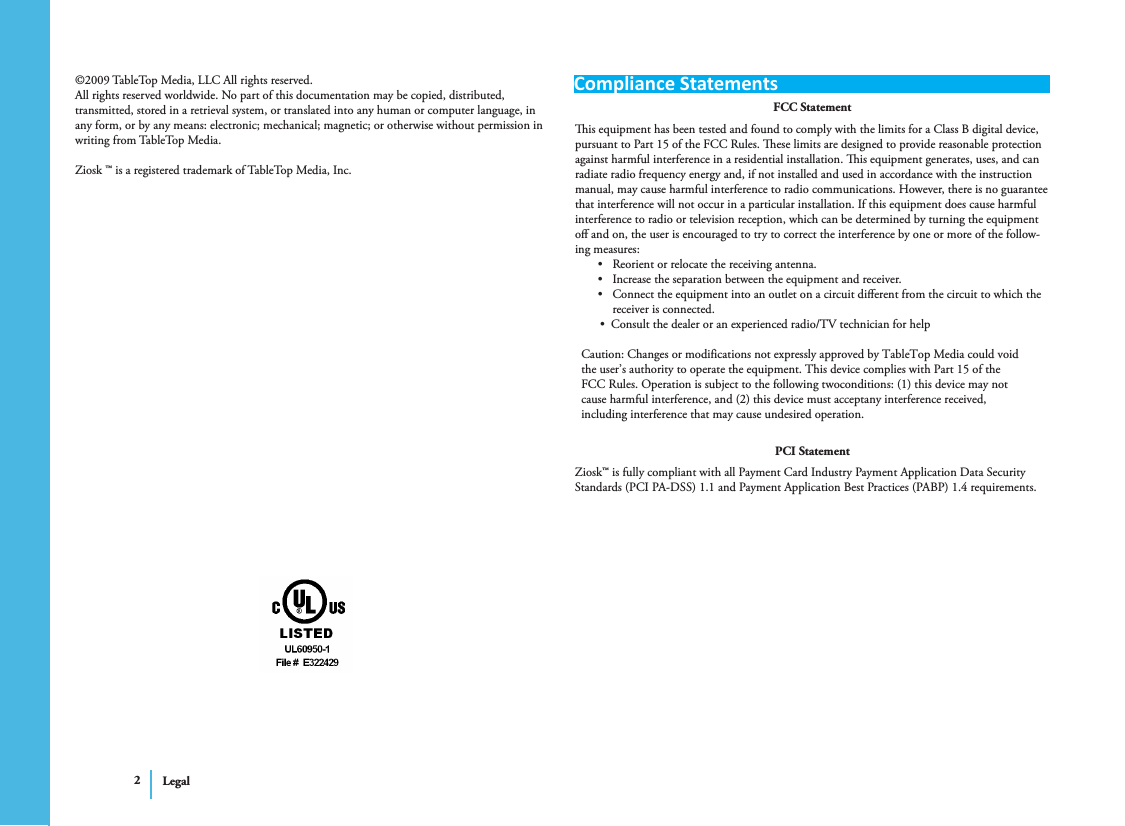 Compliance StatementsLegal2©2009 TableTop Media, LLC All rights reserved.All rights reserved worldwide. No part of this documentation may be copied, distributed, transmitted, stored in a retrieval system, or translated into any human or computer language, in any form, or by any means: electronic; mechanical; magnetic; or otherwise without permission in writing from TableTop Media.Ziosk ™ is a registered trademark of TableTop Media, Inc.FCC Statementis equipment has been tested and found to comply with the limits for a Class B digital device, pursuant to Part 15 of the FCC Rules. ese limits are designed to provide reasonable protection against harmful interference in a residential installation. is equipment generates, uses, and can radiate radio frequency energy and, if not installed and used in accordance with the instruction manual, may cause harmful interference to radio communications. However, there is no guarantee that interference will not occur in a particular installation. If this equipment does cause harmful interference to radio or television reception, which can be determined by turning the equipment oﬀ and on, the user is encouraged to try to correct the interference by one or more of the follow-ing measures:Reorient or relocate the receiving antenna.•Increase the separation between the equipment and receiver.•Connect the equipment into an outlet on a circuit diﬀerent from the circuit to which the •receiver is connected.        •  Consult the dealer or an experienced radio/TV technician for help                            Caution: Changes or modifications not expressly approved by TableTop Media could void                the user’s authority to operate the equipment. This device complies with Part 15 of the                FCC Rules. Operation is subject to the following twoconditions: (1) this device may not                cause harmful interference, and (2) this device must acceptany interference received,                 including interference that may cause undesired operation.PCI StatementZiosk™ is fully compliant with all Payment Card Industry Payment Application Data Security Standards (PCI PA-DSS) 1.1 and Payment Application Best Practices (PABP) 1.4 requirements.