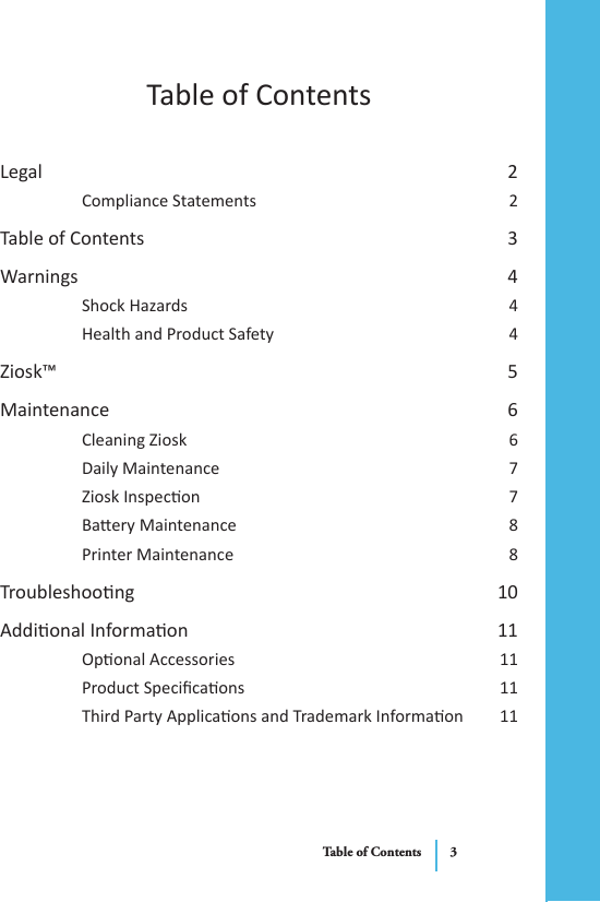 Table of ContentsLegal  2Compliance Statements  2Table of Contents  3Warnings  4Shock Hazards  4Health and Product Safety  4Ziosk™  5Maintenance  6Cleaning Ziosk  6Daily Maintenance  7Ziosk Inspecon  7Baery Maintenance   8Printer Maintenance  8Troubleshoong  10Addional Informaon  11Oponal Accessories  11Product Specicaons  11Third Party Applicaons and Trademark Informaon  11Table of Contents 3