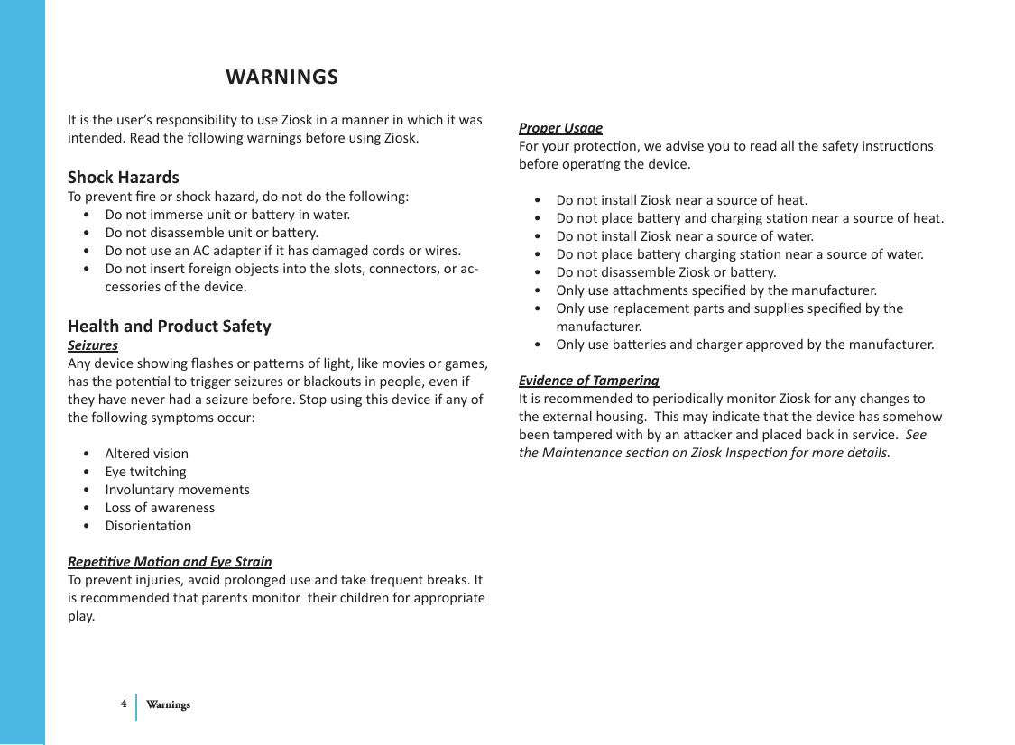 Warnings4Proper UsageFor your protecon, we advise you to read all the safety instrucons before operang the device.Do not install Ziosk near a source of heat.• Do not place baery and charging staon near a source of heat.• Do not install Ziosk near a source of water.• Do not place baery charging staon near a source of water.• Do not disassemble Ziosk or baery.• Only use aachments specied by the manufacturer.• Only use replacement parts and supplies specied by the • manufacturer.Only use baeries and charger approved by the manufacturer.• Evidence of TamperingIt is recommended to periodically monitor Ziosk for any changes to the external housing.  This may indicate that the device has somehow been tampered with by an aacker and placed back in service.  See the Maintenance secon on Ziosk Inspecon for more details.WARNINGSIt is the user’s responsibility to use Ziosk in a manner in which it was intended. Read the following warnings before using Ziosk.Shock HazardsTo prevent re or shock hazard, do not do the following:Do not immerse unit or baery in water.• Do not disassemble unit or baery.• Do not use an AC adapter if it has damaged cords or wires.• Do not insert foreign objects into the slots, connectors, or ac-• cessories of the device.Health and Product SafetySeizuresAny device showing ashes or paerns of light, like movies or games, has the potenal to trigger seizures or blackouts in people, even if they have never had a seizure before. Stop using this device if any of the following symptoms occur:Altered vision• Eye twitching• Involuntary movements• Loss of awareness• Disorientaon• Repeve Moon and Eye StrainTo prevent injuries, avoid prolonged use and take frequent breaks. It is recommended that parents monitor  their children for appropriate play.