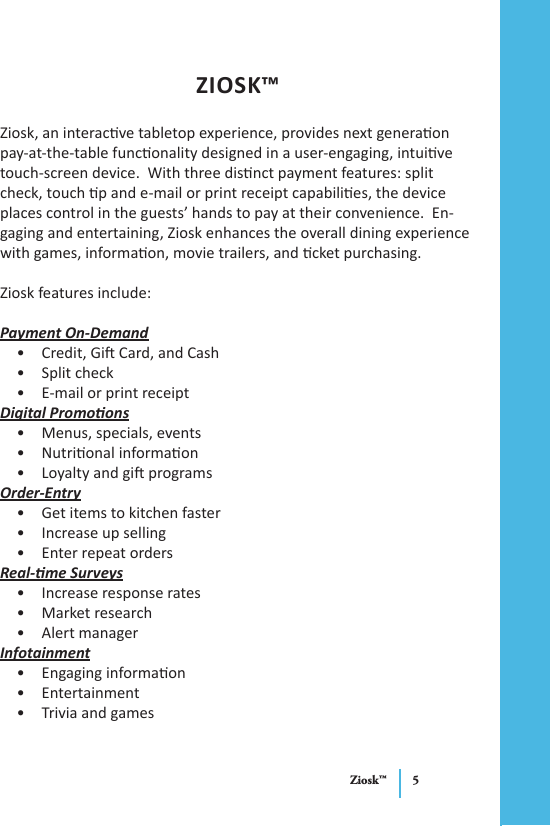 Ziosk™ 5ZIOSK™Ziosk, an interacve tabletop experience, provides next generaon pay-at-the-table funconality designed in a user-engaging, intuive touch-screen device.  With three disnct payment features: split check, touch p and e-mail or print receipt capabilies, the device places control in the guests’ hands to pay at their convenience.  En-gaging and entertaining, Ziosk enhances the overall dining experience with games, informaon, movie trailers, and cket purchasing.Ziosk features include:Payment On-DemandCredit, Gi Card, and Cash• Split check• E-mail or print receipt• Digital PromoonsMenus, specials, events• Nutrional informaon• Loyalty and gi programs• Order-EntryGet items to kitchen faster• Increase up selling• Enter repeat orders• Real-me SurveysIncrease response rates• Market research• Alert manager• InfotainmentEngaging informaon• Entertainment• Trivia and games• 