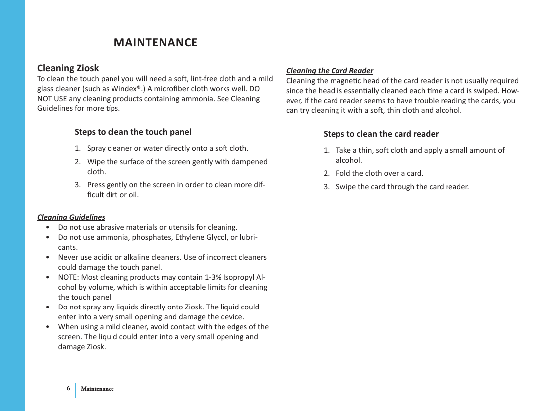 Maintenance6MAINTENANCECleaning ZioskTo clean the touch panel you will need a so, lint-free cloth and a mild glass cleaner (such as Windex®.) A microber cloth works well. DO NOT USE any cleaning products containing ammonia. See Cleaning Guidelines for more ps. Steps to clean the touch panelSpray cleaner or water directly onto a so cloth. 1. Wipe the surface of the screen gently with dampened 2. cloth.Press gently on the screen in order to clean more dif-3. cult dirt or oil.Cleaning GuidelinesDo not use abrasive materials or utensils for cleaning.• Do not use ammonia, phosphates, Ethylene Glycol, or lubri-• cants. Never use acidic or alkaline cleaners. Use of incorrect cleaners • could damage the touch panel.NOTE: Most cleaning products may contain 1-3% Isopropyl Al-• cohol by volume, which is within acceptable limits for cleaning the touch panel.Do not spray any liquids directly onto Ziosk. The liquid could • enter into a very small opening and damage the device.When using a mild cleaner, avoid contact with the edges of the • screen. The liquid could enter into a very small opening and damage Ziosk.Cleaning the Card ReaderCleaning the magnec head of the card reader is not usually required since the head is essenally cleaned each me a card is swiped. How-ever, if the card reader seems to have trouble reading the cards, you can try cleaning it with a so, thin cloth and alcohol.Steps to clean the card readerTake a thin, so cloth and apply a small amount of 1. alcohol.Fold the cloth over a card.2. Swipe the card through the card reader.3. 