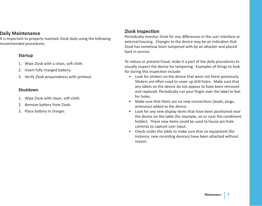 Maintenance 7Daily MaintenanceIt is important to properly maintain Ziosk daily using the following recommended procedures.StartupWipe Ziosk with a clean, so cloth.1. Insert fully charged baery.2. Verify Ziosk preparedness with printout.3. ShutdownWipe Ziosk with clean, so cloth.1. Remove baery from Ziosk.2. Place baery in charger.3. Ziosk InspeconPeriodically monitor Ziosk for any dierences in the user interface or external housing.  Changes to the device may be an indicaon that Ziosk has somehow been tampered with by an aacker and placed back in service. To reduce or prevent fraud, make it a part of the daily procedures to visually inspect the device for tampering.  Examples of things to look for during this inspecon include:Look for sckers on the device that were not there previously.  • Sckers are oen used to cover up drill holes.  Make sure that any labels on the device do not appear to have been removed and replaced. Periodically run your nger over the label to feel for holes.Make sure that there are no new connecons (leads, plugs, • antennas) added to the device.Look for any new display items that have been posioned near • the device on the table (for example, on or near the condiment holder).  These new items could be used to house pin-hole cameras to capture user input.Check under the table to make sure that no equipment (for • instance, new recording devices) have been aached without reason.