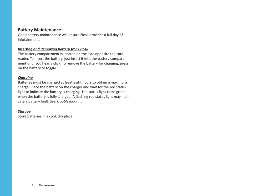 Maintenance8Baery Maintenance Good baery maintenance will ensure Ziosk provides a full day of infotainment. Inserng and Removing Baery from ZioskThe baery compartment is located on the side opposite the card reader. To insert the baery, just insert it into the baery compart-ment unl you hear a click. To remove the baery for charging, press on the baery to toggle. ChargingBaeries must be charged at least eight hours to obtain a maximum charge. Place the baery on the charger and wait for the red status light to indicate the baery is charging. The status light turns green when the baery is fully charged. A ashing red status light may indi-cate a baery fault. See Troubleshoong.StorageStore baeries in a cool, dry place. 