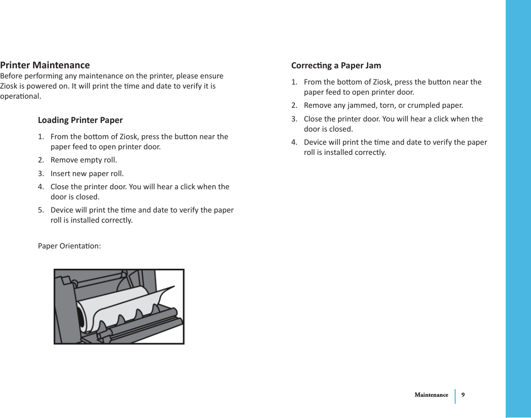 Maintenance 9Printer MaintenanceBefore performing any maintenance on the printer, please ensure Ziosk is powered on. It will print the me and date to verify it is operaonal.Loading Printer PaperFrom the boom of Ziosk, press the buon near the 1. paper feed to open printer door.Remove empty roll.2. Insert new paper roll.3. Close the printer door. You will hear a click when the 4. door is closed.Device will print the me and date to verify the paper 5. roll is installed correctly.Paper Orientaon:Correcng a Paper JamFrom the boom of Ziosk, press the buon near the 1. paper feed to open printer door.Remove any jammed, torn, or crumpled paper.2. Close the printer door. You will hear a click when the 3. door is closed.Device will print the me and date to verify the paper 4. roll is installed correctly.