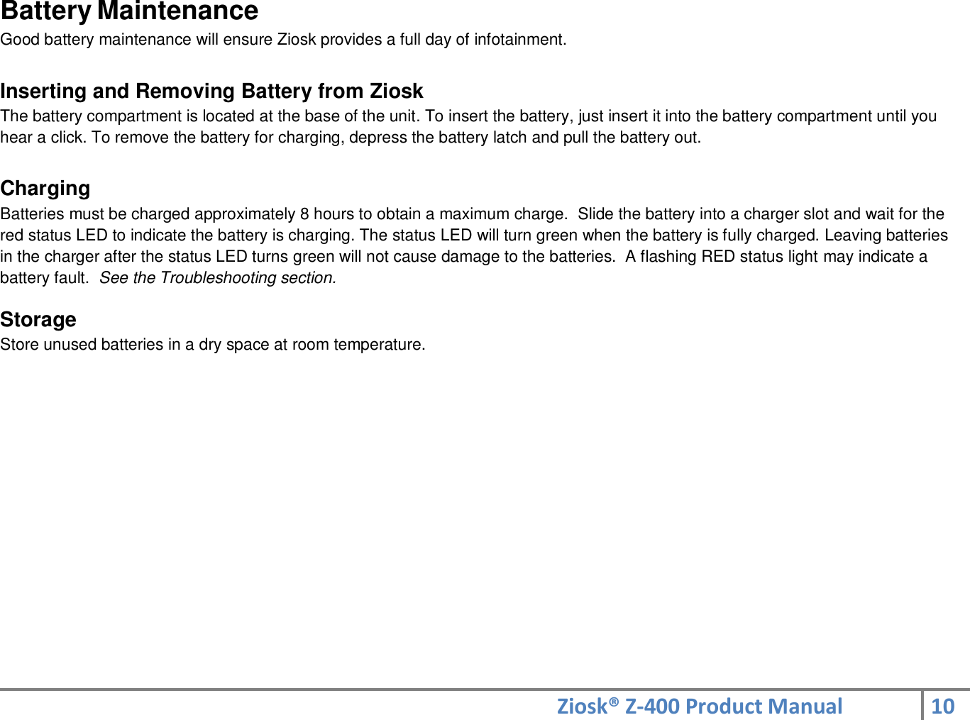 Ziosk® Z-400 Product Manual 10  Battery Maintenance Good battery maintenance will ensure Ziosk provides a full day of infotainment.  Inserting and Removing Battery from Ziosk The battery compartment is located at the base of the unit. To insert the battery, just insert it into the battery compartment until you hear a click. To remove the battery for charging, depress the battery latch and pull the battery out.  Charging Batteries must be charged approximately 8 hours to obtain a maximum charge.  Slide the battery into a charger slot and wait for the red status LED to indicate the battery is charging. The status LED will turn green when the battery is fully charged. Leaving batteries in the charger after the status LED turns green will not cause damage to the batteries.  A flashing RED status light may indicate a battery fault.  See the Troubleshooting section.  Storage Store unused batteries in a dry space at room temperature.    