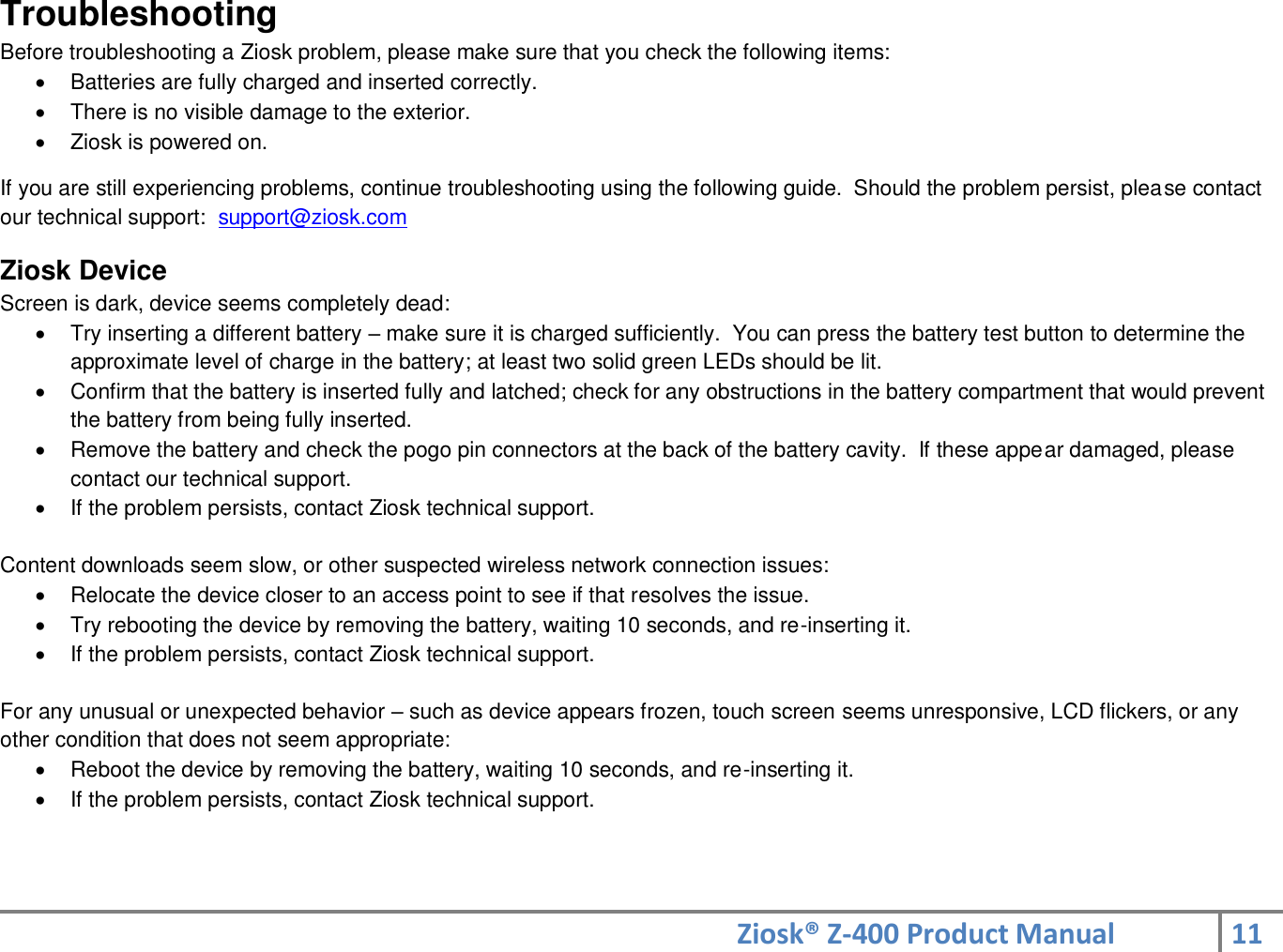 Ziosk® Z-400 Product Manual 11  Troubleshooting Before troubleshooting a Ziosk problem, please make sure that you check the following items:   Batteries are fully charged and inserted correctly.   There is no visible damage to the exterior.   Ziosk is powered on.  If you are still experiencing problems, continue troubleshooting using the following guide.  Should the problem persist, please contact our technical support:  support@ziosk.com  Ziosk Device Screen is dark, device seems completely dead:   Try inserting a different battery – make sure it is charged sufficiently.  You can press the battery test button to determine the approximate level of charge in the battery; at least two solid green LEDs should be lit.   Confirm that the battery is inserted fully and latched; check for any obstructions in the battery compartment that would prevent the battery from being fully inserted.   Remove the battery and check the pogo pin connectors at the back of the battery cavity.  If these appear damaged, please contact our technical support.    If the problem persists, contact Ziosk technical support.  Content downloads seem slow, or other suspected wireless network connection issues:   Relocate the device closer to an access point to see if that resolves the issue.   Try rebooting the device by removing the battery, waiting 10 seconds, and re-inserting it.   If the problem persists, contact Ziosk technical support.  For any unusual or unexpected behavior – such as device appears frozen, touch screen seems unresponsive, LCD flickers, or any other condition that does not seem appropriate:   Reboot the device by removing the battery, waiting 10 seconds, and re-inserting it.   If the problem persists, contact Ziosk technical support.   