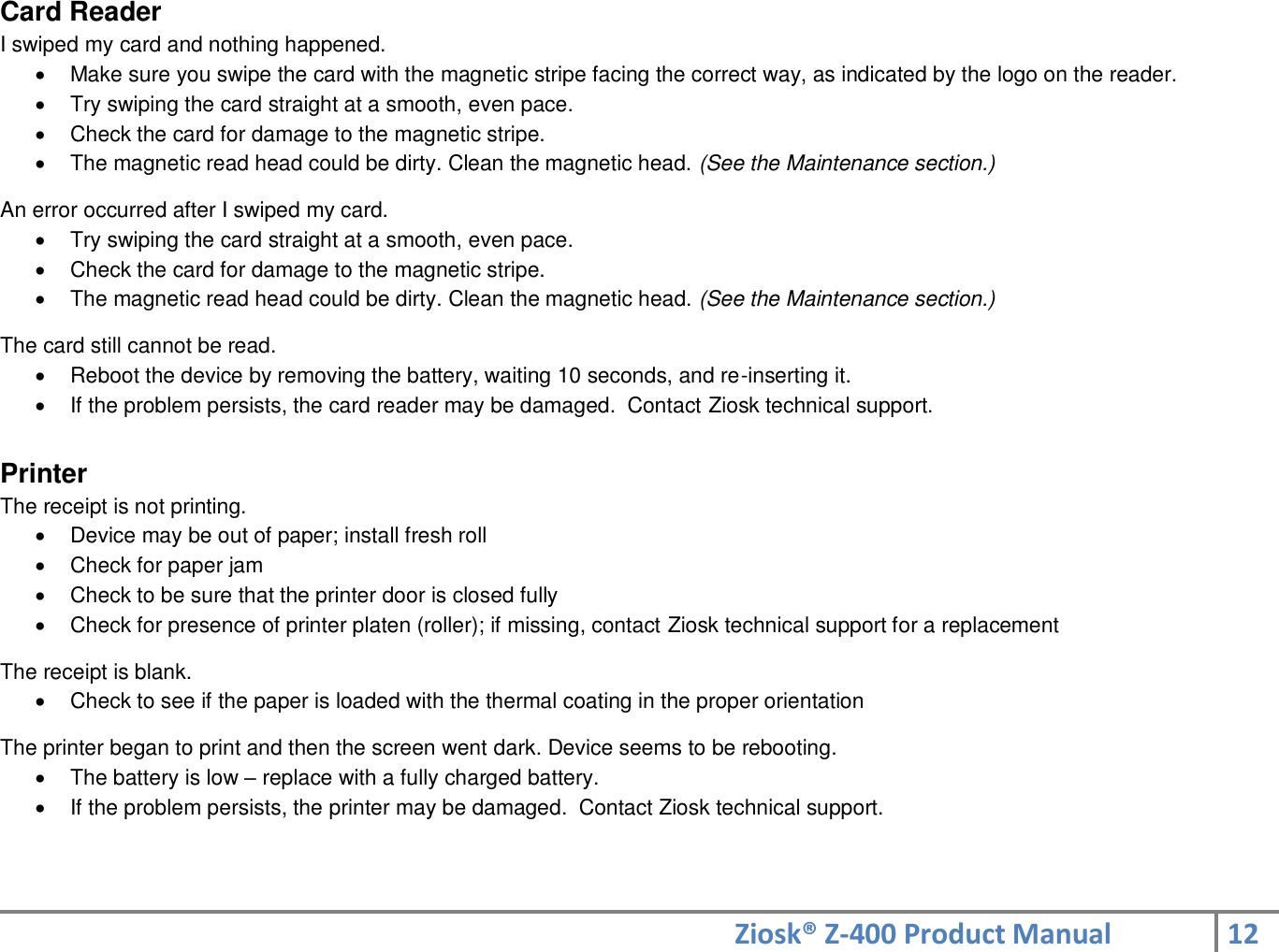 Ziosk® Z-400 Product Manual 12  Card Reader I swiped my card and nothing happened.   Make sure you swipe the card with the magnetic stripe facing the correct way, as indicated by the logo on the reader.   Try swiping the card straight at a smooth, even pace.   Check the card for damage to the magnetic stripe.   The magnetic read head could be dirty. Clean the magnetic head. (See the Maintenance section.)  An error occurred after I swiped my card.   Try swiping the card straight at a smooth, even pace.   Check the card for damage to the magnetic stripe.   The magnetic read head could be dirty. Clean the magnetic head. (See the Maintenance section.)  The card still cannot be read.   Reboot the device by removing the battery, waiting 10 seconds, and re-inserting it.   If the problem persists, the card reader may be damaged.  Contact Ziosk technical support.  Printer The receipt is not printing.   Device may be out of paper; install fresh roll   Check for paper jam   Check to be sure that the printer door is closed fully   Check for presence of printer platen (roller); if missing, contact Ziosk technical support for a replacement  The receipt is blank.   Check to see if the paper is loaded with the thermal coating in the proper orientation  The printer began to print and then the screen went dark. Device seems to be rebooting.   The battery is low – replace with a fully charged battery.   If the problem persists, the printer may be damaged.  Contact Ziosk technical support.   