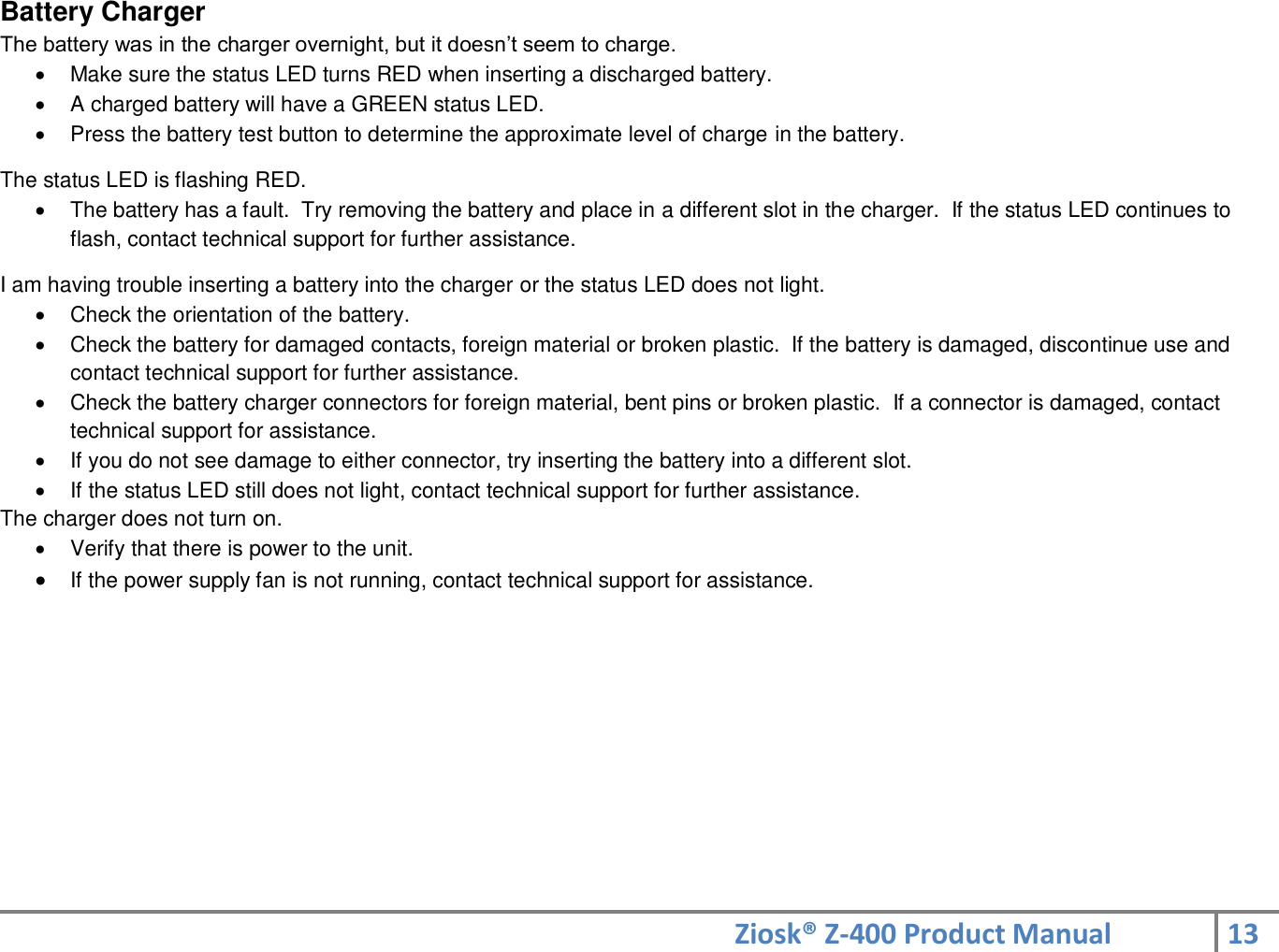 Ziosk® Z-400 Product Manual 13  Battery Charger The battery was in the charger overnight, but it doesn’t seem to charge.   Make sure the status LED turns RED when inserting a discharged battery.   A charged battery will have a GREEN status LED.   Press the battery test button to determine the approximate level of charge in the battery.  The status LED is flashing RED.   The battery has a fault.  Try removing the battery and place in a different slot in the charger.  If the status LED continues to flash, contact technical support for further assistance.  I am having trouble inserting a battery into the charger or the status LED does not light.   Check the orientation of the battery.   Check the battery for damaged contacts, foreign material or broken plastic.  If the battery is damaged, discontinue use and contact technical support for further assistance.   Check the battery charger connectors for foreign material, bent pins or broken plastic.  If a connector is damaged, contact technical support for assistance.   If you do not see damage to either connector, try inserting the battery into a different slot.   If the status LED still does not light, contact technical support for further assistance. The charger does not turn on.   Verify that there is power to the unit.  If the power supply fan is not running, contact technical support for assistance.   