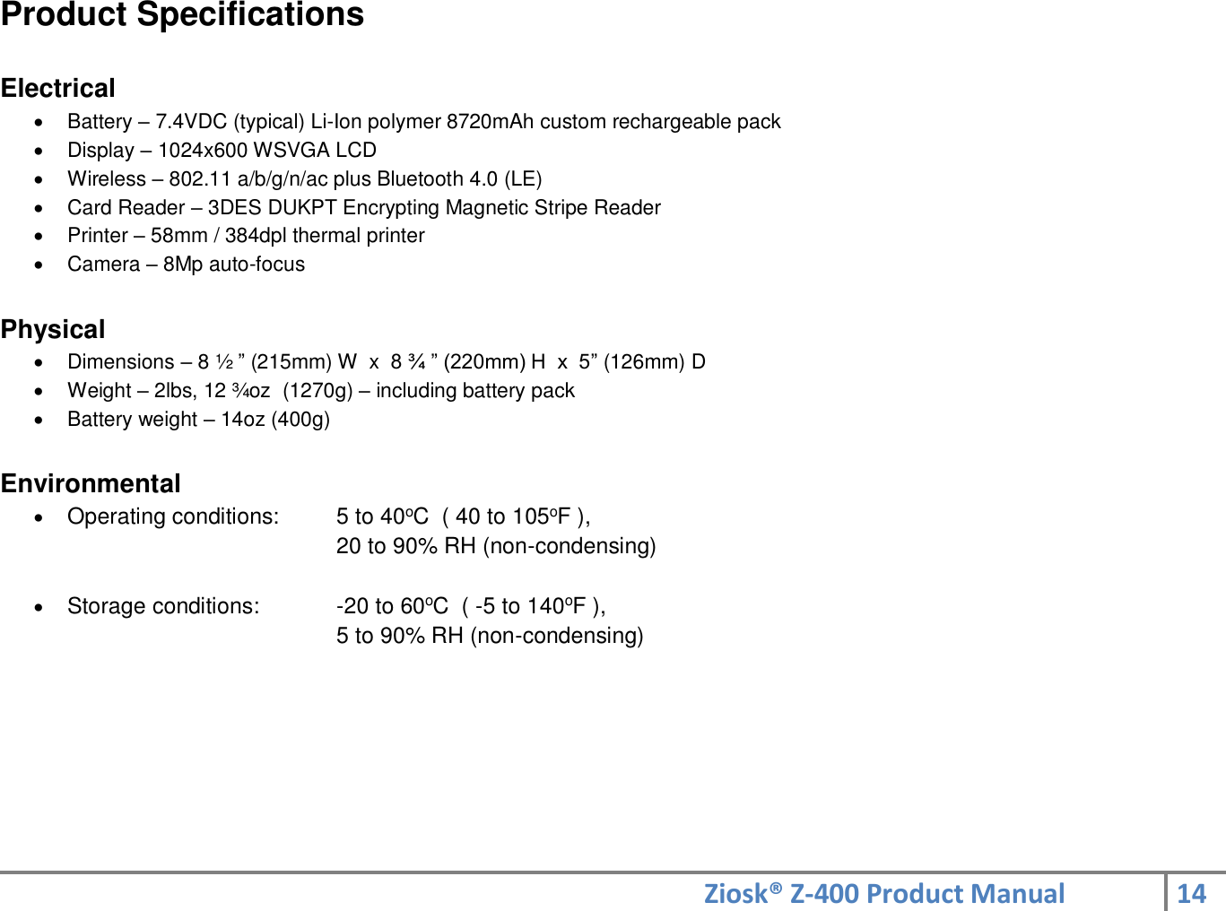 Ziosk® Z-400 Product Manual 14  Product Specifications  Electrical   Battery – 7.4VDC (typical) Li-Ion polymer 8720mAh custom rechargeable pack   Display – 1024x600 WSVGA LCD   Wireless – 802.11 a/b/g/n/ac plus Bluetooth 4.0 (LE)   Card Reader – 3DES DUKPT Encrypting Magnetic Stripe Reader   Printer – 58mm / 384dpl thermal printer   Camera – 8Mp auto-focus  Physical   Dimensions – 8 ½ ” (215mm) W  x  8 ¾ ” (220mm) H  x  5” (126mm) D    Weight – 2lbs, 12 ¾oz  (1270g) – including battery pack   Battery weight – 14oz (400g)  Environmental  Operating conditions:    5 to 40oC  ( 40 to 105oF ), 20 to 90% RH (non-condensing)   Storage conditions:    -20 to 60oC  ( -5 to 140oF ), 5 to 90% RH (non-condensing) 