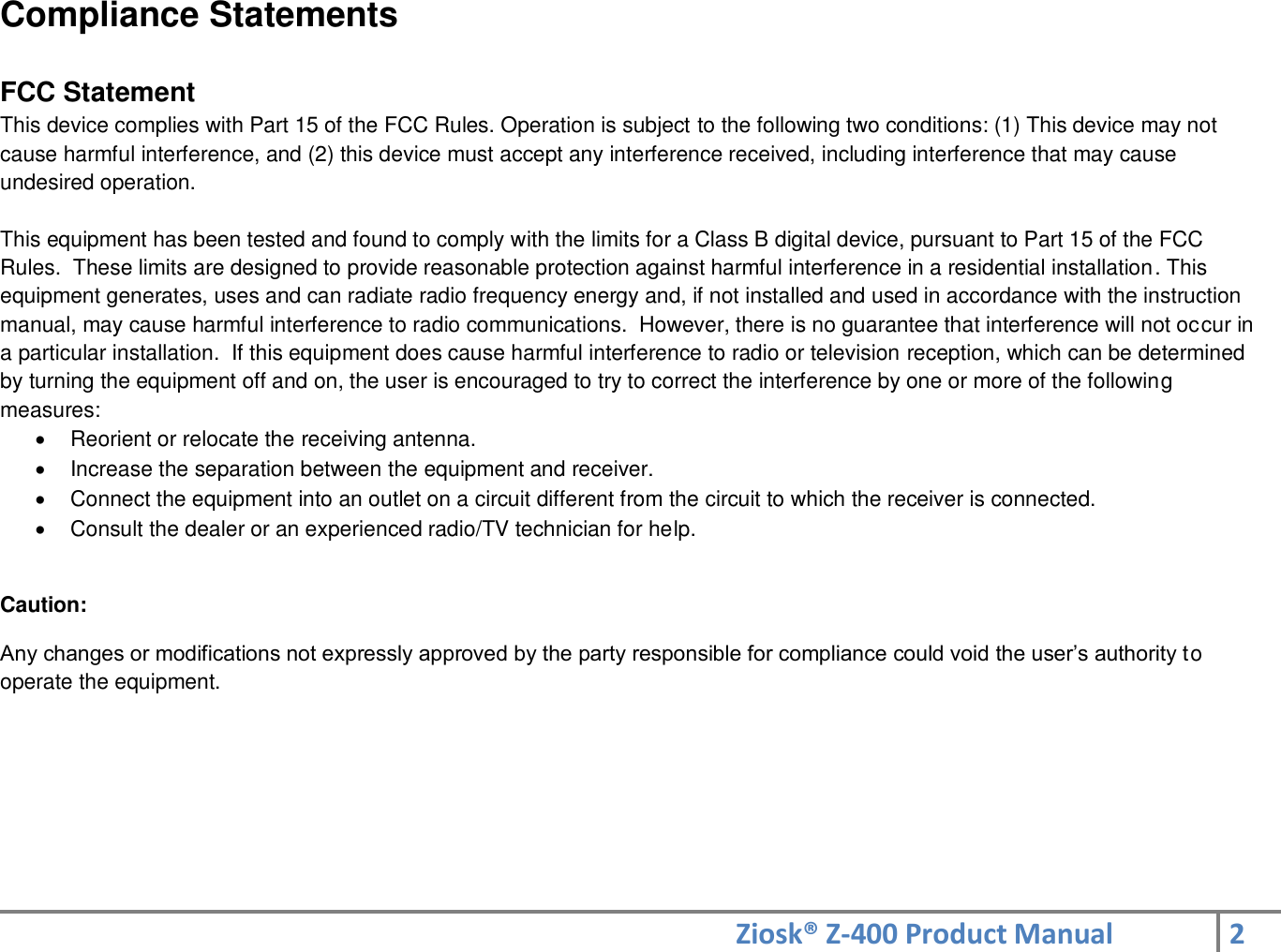 Ziosk® Z-400 Product Manual 2  Compliance Statements  FCC Statement This device complies with Part 15 of the FCC Rules. Operation is subject to the following two conditions: (1) This device may not cause harmful interference, and (2) this device must accept any interference received, including interference that may cause undesired operation.  This equipment has been tested and found to comply with the limits for a Class B digital device, pursuant to Part 15 of the FCC Rules.  These limits are designed to provide reasonable protection against harmful interference in a residential installation. This equipment generates, uses and can radiate radio frequency energy and, if not installed and used in accordance with the instruction manual, may cause harmful interference to radio communications.  However, there is no guarantee that interference will not occur in a particular installation.  If this equipment does cause harmful interference to radio or television reception, which can be determined by turning the equipment off and on, the user is encouraged to try to correct the interference by one or more of the following measures:   Reorient or relocate the receiving antenna.   Increase the separation between the equipment and receiver.   Connect the equipment into an outlet on a circuit different from the circuit to which the receiver is connected.   Consult the dealer or an experienced radio/TV technician for help.  Caution:  Any changes or modifications not expressly approved by the party responsible for compliance could void the user’s authority to operate the equipment.        