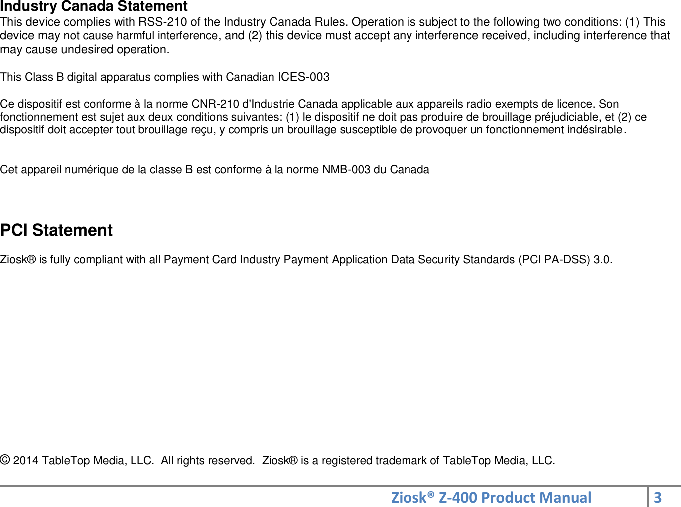 Ziosk® Z-400 Product Manual 3  Industry Canada Statement  This device complies with RSS-210 of the Industry Canada Rules. Operation is subject to the following two conditions: (1) This device may not cause harmful interference, and (2) this device must accept any interference received, including interference that may cause undesired operation.   This Class B digital apparatus complies with Canadian ICES-003   Ce dispositif est conforme à la norme CNR-210 d&apos;Industrie Canada applicable aux appareils radio exempts de licence. Son fonctionnement est sujet aux deux conditions suivantes: (1) le dispositif ne doit pas produire de brouillage préjudiciable, et (2) ce dispositif doit accepter tout brouillage reçu, y compris un brouillage susceptible de provoquer un fonctionnement indésirable.   Cet appareil numérique de la classe B est conforme à la norme NMB-003 du Canada  PCI Statement  Ziosk® is fully compliant with all Payment Card Industry Payment Application Data Security Standards (PCI PA-DSS) 3.0.             © 2014 TableTop Media, LLC.  All rights reserved.  Ziosk® is a registered trademark of TableTop Media, LLC.  