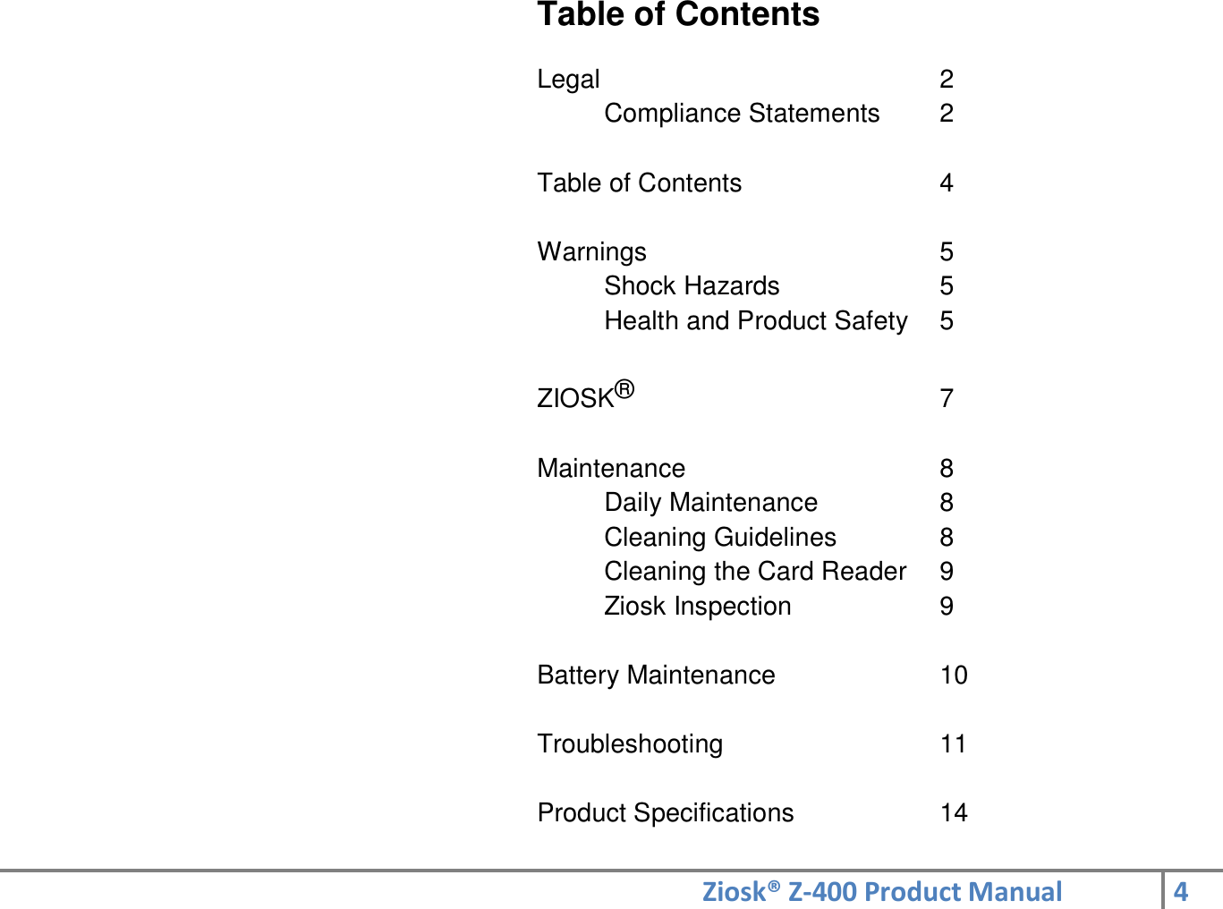 Ziosk® Z-400 Product Manual 4  Table of Contents  Legal          2 Compliance Statements  2  Table of Contents      4  Warnings          5 Shock Hazards      5 Health and Product Safety  5  ZIOSK®          7  Maintenance        8 Daily Maintenance    8 Cleaning Guidelines    8 Cleaning the Card Reader  9 Ziosk Inspection      9  Battery Maintenance      10  Troubleshooting        11  Product Specifications     14 