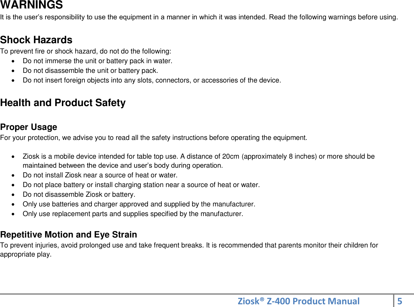Ziosk® Z-400 Product Manual 5  WARNINGS It is the user’s responsibility to use the equipment in a manner in which it was intended. Read the following warnings before using.   Shock Hazards To prevent fire or shock hazard, do not do the following:   Do not immerse the unit or battery pack in water.   Do not disassemble the unit or battery pack.   Do not insert foreign objects into any slots, connectors, or accessories of the device.  Health and Product Safety  Proper Usage For your protection, we advise you to read all the safety instructions before operating the equipment.    Ziosk is a mobile device intended for table top use. A distance of 20cm (approximately 8 inches) or more should be maintained between the device and user’s body during operation.   Do not install Ziosk near a source of heat or water.   Do not place battery or install charging station near a source of heat or water.   Do not disassemble Ziosk or battery.   Only use batteries and charger approved and supplied by the manufacturer.   Only use replacement parts and supplies specified by the manufacturer.  Repetitive Motion and Eye Strain  To prevent injuries, avoid prolonged use and take frequent breaks. It is recommended that parents monitor their children for appropriate play.    