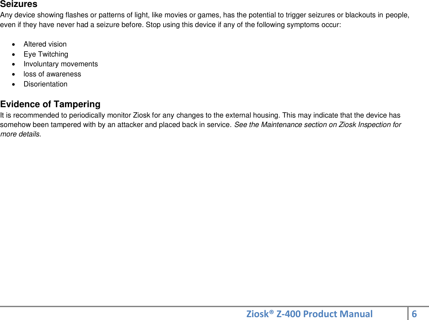 Ziosk® Z-400 Product Manual 6  Seizures  Any device showing flashes or patterns of light, like movies or games, has the potential to trigger seizures or blackouts in people, even if they have never had a seizure before. Stop using this device if any of the following symptoms occur:    Altered vision   Eye Twitching   Involuntary movements   loss of awareness   Disorientation  Evidence of Tampering  It is recommended to periodically monitor Ziosk for any changes to the external housing. This may indicate that the device has somehow been tampered with by an attacker and placed back in service. See the Maintenance section on Ziosk Inspection for  more details.      