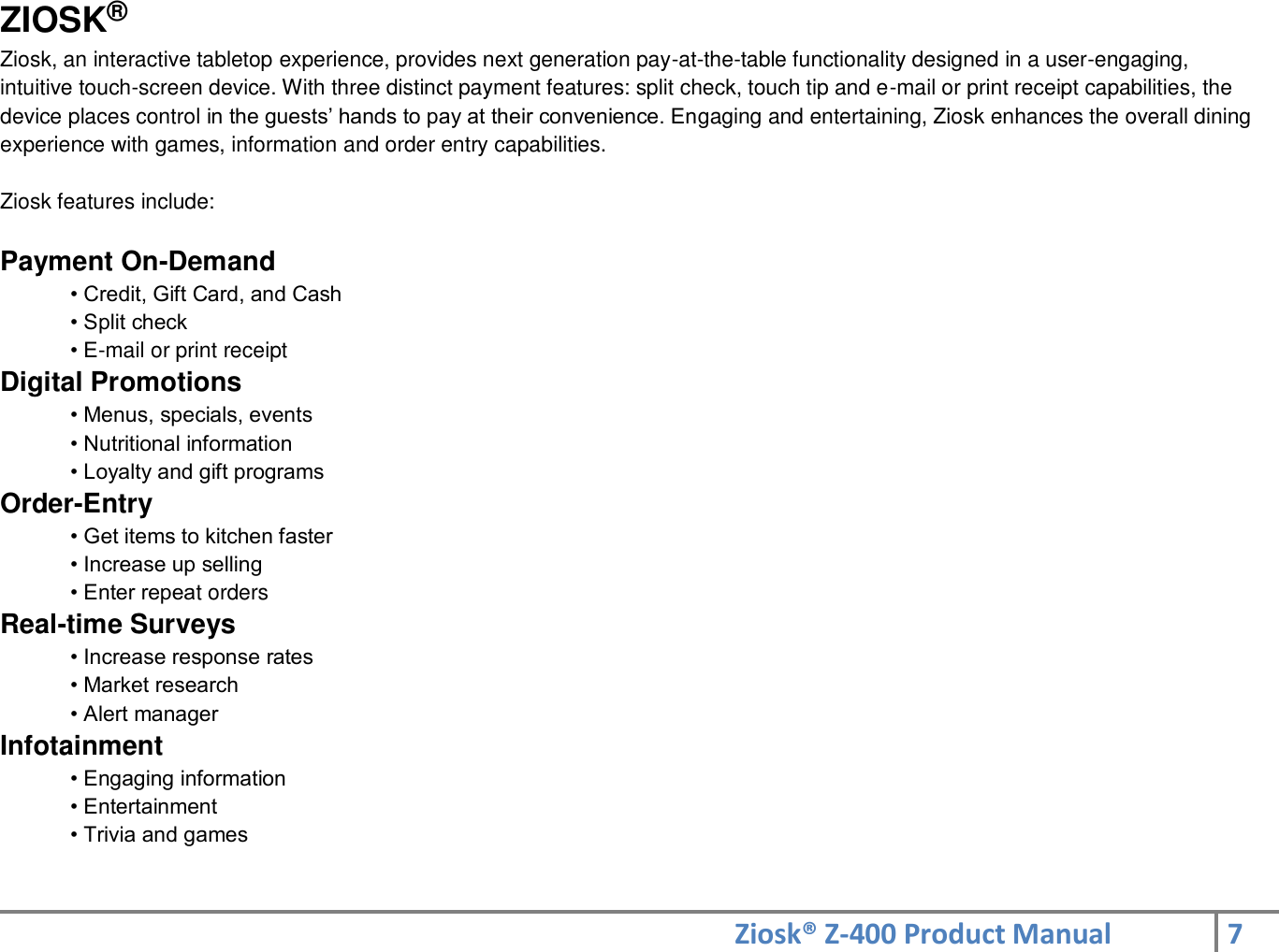 Ziosk® Z-400 Product Manual 7  ZIOSK® Ziosk, an interactive tabletop experience, provides next generation pay-at-the-table functionality designed in a user-engaging, intuitive touch-screen device. With three distinct payment features: split check, touch tip and e-mail or print receipt capabilities, the device places control in the guests’ hands to pay at their convenience. Engaging and entertaining, Ziosk enhances the overall dining experience with games, information and order entry capabilities.  Ziosk features include:  Payment On-Demand  • Credit, Gift Card, and Cash  • Split check  • E-mail or print receipt  Digital Promotions  • Menus, specials, events  • Nutritional information  • Loyalty and gift programs  Order-Entry  • Get items to kitchen faster  • Increase up selling  • Enter repeat orders  Real-time Surveys  • Increase response rates  • Market research  • Alert manager  Infotainment  • Engaging information  • Entertainment  • Trivia and games  
