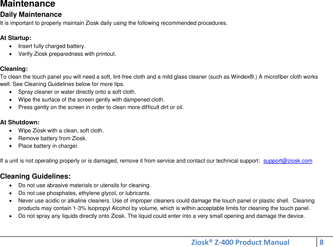 Ziosk® Z-400 Product Manual 8  Maintenance Daily Maintenance It is important to properly maintain Ziosk daily using the following recommended procedures.     At Startup:   Insert fully charged battery.   Verify Ziosk preparedness with printout.  Cleaning: To clean the touch panel you will need a soft, lint-free cloth and a mild glass cleaner (such as Windex®.) A microfiber cloth works well. See Cleaning Guidelines below for more tips.   Spray cleaner or water directly onto a soft cloth.   Wipe the surface of the screen gently with dampened cloth.   Press gently on the screen in order to clean more difficult dirt or oil.  At Shutdown:   Wipe Ziosk with a clean, soft cloth.   Remove battery from Ziosk.   Place battery in charger.  If a unit is not operating properly or is damaged, remove it from service and contact our technical support:  support@ziosk.com  Cleaning Guidelines:   Do not use abrasive materials or utensils for cleaning.   Do not use phosphates, ethylene glycol, or lubricants.     Never use acidic or alkaline cleaners. Use of improper cleaners could damage the touch panel or plastic shell.  Cleaning products may contain 1-3% Isopropyl Alcohol by volume, which is within acceptable limits for cleaning the touch panel.   Do not spray any liquids directly onto Ziosk. The liquid could enter into a very small opening and damage the device.   