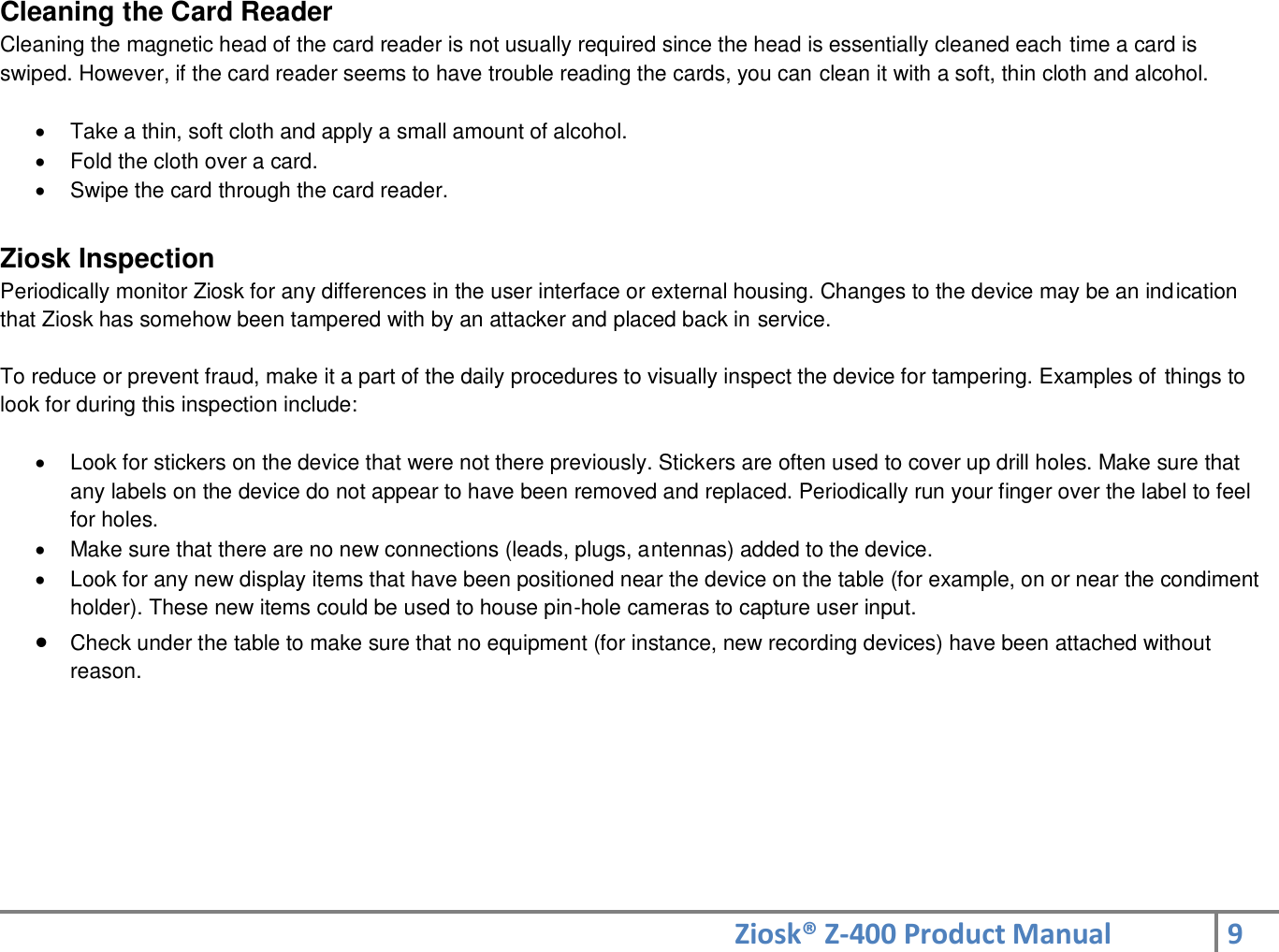 Ziosk® Z-400 Product Manual 9  Cleaning the Card Reader Cleaning the magnetic head of the card reader is not usually required since the head is essentially cleaned each time a card is swiped. However, if the card reader seems to have trouble reading the cards, you can clean it with a soft, thin cloth and alcohol.    Take a thin, soft cloth and apply a small amount of alcohol.    Fold the cloth over a card.    Swipe the card through the card reader.  Ziosk Inspection Periodically monitor Ziosk for any differences in the user interface or external housing. Changes to the device may be an indication that Ziosk has somehow been tampered with by an attacker and placed back in service.  To reduce or prevent fraud, make it a part of the daily procedures to visually inspect the device for tampering. Examples of things to look for during this inspection include:    Look for stickers on the device that were not there previously. Stickers are often used to cover up drill holes. Make sure that any labels on the device do not appear to have been removed and replaced. Periodically run your finger over the label to feel for holes.   Make sure that there are no new connections (leads, plugs, antennas) added to the device.   Look for any new display items that have been positioned near the device on the table (for example, on or near the condiment holder). These new items could be used to house pin-hole cameras to capture user input.  Check under the table to make sure that no equipment (for instance, new recording devices) have been attached without reason.      