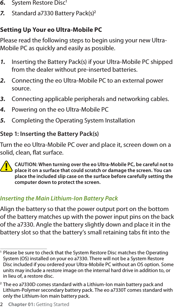 2     Chapter 01: Getting Started6.  System Restore Disc17.   Standard a7330 Battery Pack(s)2Setting Up Your eo Ultra-Mobile PCPlease read the following steps to begin using your new Ultra-Mobile PC as quickly and easily as possible.1.  Inserting the Battery Pack(s) if your Ultra-Mobile PC shipped from the dealer without pre-inserted batteries.2.  Connecting the eo Ultra-Mobile PC to an external power source.3.  Connecting applicable peripherals and networking cables.4.  Powering on the eo Ultra-Mobile PC5.  Completing the Operating System InstallationStep 1: Inserting the Battery Pack(s)Turn the eo Ultra-Mobile PC over and place it, screen down on a solid, clean, ﬂat surface. CAUTION: When turning over the eo Ultra-Mobile PC, be careful not to place it on a surface that could scratch or damage the screen. You can place the included slip case on the surface before carefully setting the computer down to protect the screen.Inserting the Main Lithium-Ion Battery PackAlign the battery so that the power output port on the bottom of the battery matches up with the power input pins on the back of the a7330. Angle the battery slightly down and place it in the battery slot so that the battery’s small retaining tabs ﬁt into the 1  Please be sure to check that the System Restore Disc matches the Operating System (OS) installed on your eo a7330. There will not be a System Restore Disc included if you ordered your Ultra-Mobile PC without an OS option. Some units may include a restore image on the internal hard drive in addition to, or in lieu of, a restore disc.2  The eo a7330D comes standard with a Lithium-Ion main battery pack and Lithium-Polymer secondary battery pack. The eo a7330T comes standard with only the Lithium-Ion main battery pack.