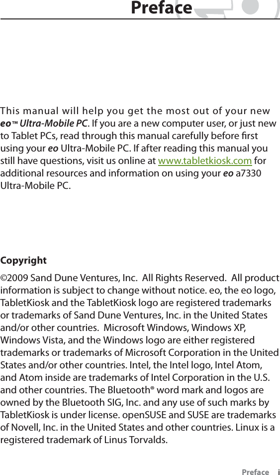 Preface     iThis manual will help you get the most out of your new eo™ Ultra-Mobile PC. If you are a new computer user, or just new to Tablet PCs, read through this manual carefully before ﬁrst using your eo Ultra-Mobile PC. If after reading this manual you still have questions, visit us online at www.tabletkiosk.com for additional resources and information on using your eo a7330 Ultra-Mobile PC.Copyright©2009 Sand Dune Ventures, Inc.  All Rights Reserved.  All product information is subject to change without notice. eo, the eo logo, TabletKiosk and the TabletKiosk logo are registered trademarks or trademarks of Sand Dune Ventures, Inc. in the United States and/or other countries.  Microsoft Windows, Windows XP, Windows Vista, and the Windows logo are either registered trademarks or trademarks of Microsoft Corporation in the United States and/or other countries. Intel, the Intel logo, Intel Atom, and Atom inside are trademarks of Intel Corporation in the U.S. and other countries. The Bluetooth® word mark and logos are owned by the Bluetooth SIG, Inc. and any use of such marks by TabletKiosk is under license. openSUSE and SUSE are trademarks of Novell, Inc. in the United States and other countries. Linux is a registered trademark of Linus Torvalds.PrefacePreface