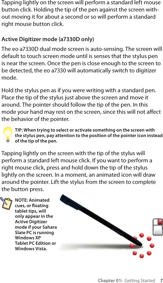 Chapter 01:  Getting Started     7Tapping lightly on the screen will perform a standard left mouse button click. Holding the tip of the pen against the screen with-out moving it for about a second or so will perform a standard right mouse button click.Active Digitizer mode (a7330D only)The eo a7330D dual mode screen is auto-sensing. The screen will default to touch screen mode until is senses that the stylus pen is near the screen. Once the pen is close enough to the screen to be detected, the eo a7330 will automatically switch to digitizer mode.Hold the stylus pen as if you were writing with a standard pen. Place the tip of the stylus just above the screen and move it around. The pointer should follow the tip of the pen. In this mode your hand may rest on the screen, since this will not aﬀect the behavior of the pointer.TIP: When trying to select or activate something on the screen with the stylus pen, pay attention to the position of the pointer icon instead of the tip of the pen.Tapping lightly on the screen with the tip of the stylus will perform a standard left mouse click. If you want to perform a right mouse click, press and hold down the tip of the stylus lightly on the screen. In a moment, an animated icon will draw around the pointer. Lift the stylus from the screen to complete the button press.NOTE: Animated cues, or ﬂoating tablet tips, will only appear in the Active Digitizer mode if your Sahara Slate PC is running Windows XP Tablet PC Edition or Windows Vista.