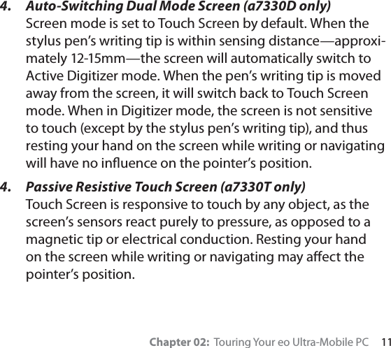 Chapter 02:  Touring Your eo Ultra-Mobile PC     114.  Auto-Switching Dual Mode Screen (a7330D only)Screen mode is set to Touch Screen by default. When the stylus pen’s writing tip is within sensing distance—approxi-mately 12-15mm—the screen will automatically switch to Active Digitizer mode. When the pen’s writing tip is moved away from the screen, it will switch back to Touch Screen mode. When in Digitizer mode, the screen is not sensitive to touch (except by the stylus pen’s writing tip), and thus resting your hand on the screen while writing or navigating will have no inﬂuence on the pointer’s position.4.  Passive Resistive Touch Screen (a7330T only) Touch Screen is responsive to touch by any object, as the screen’s sensors react purely to pressure, as opposed to a magnetic tip or electrical conduction. Resting your hand on the screen while writing or navigating may aﬀect the pointer’s position.