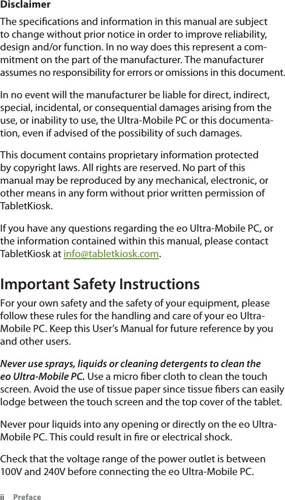 ii     PrefaceDisclaimerThe speciﬁcations and information in this manual are subject to change without prior notice in order to improve reliability, design and/or function. In no way does this represent a com-mitment on the part of the manufacturer. The manufacturer assumes no responsibility for errors or omissions in this document.In no event will the manufacturer be liable for direct, indirect, special, incidental, or consequential damages arising from the use, or inability to use, the Ultra-Mobile PC or this documenta-tion, even if advised of the possibility of such damages.This document contains proprietary information protected by copyright laws. All rights are reserved. No part of this manual may be reproduced by any mechanical, electronic, or other means in any form without prior written permission of TabletKiosk.If you have any questions regarding the eo Ultra-Mobile PC, or the information contained within this manual, please contact TabletKiosk at info@tabletkiosk.com.Important Safety InstructionsFor your own safety and the safety of your equipment, please follow these rules for the handling and care of your eo Ultra-Mobile PC. Keep this User’s Manual for future reference by you and other users.Never use sprays, liquids or cleaning detergents to clean the eo Ultra-Mobile PC. Use a micro ﬁber cloth to clean the touch screen. Avoid the use of tissue paper since tissue ﬁbers can easily lodge between the touch screen and the top cover of the tablet.Never pour liquids into any opening or directly on the eo Ultra-Mobile PC. This could result in ﬁre or electrical shock.Check that the voltage range of the power outlet is between 100V and 240V before connecting the eo Ultra-Mobile PC. 
