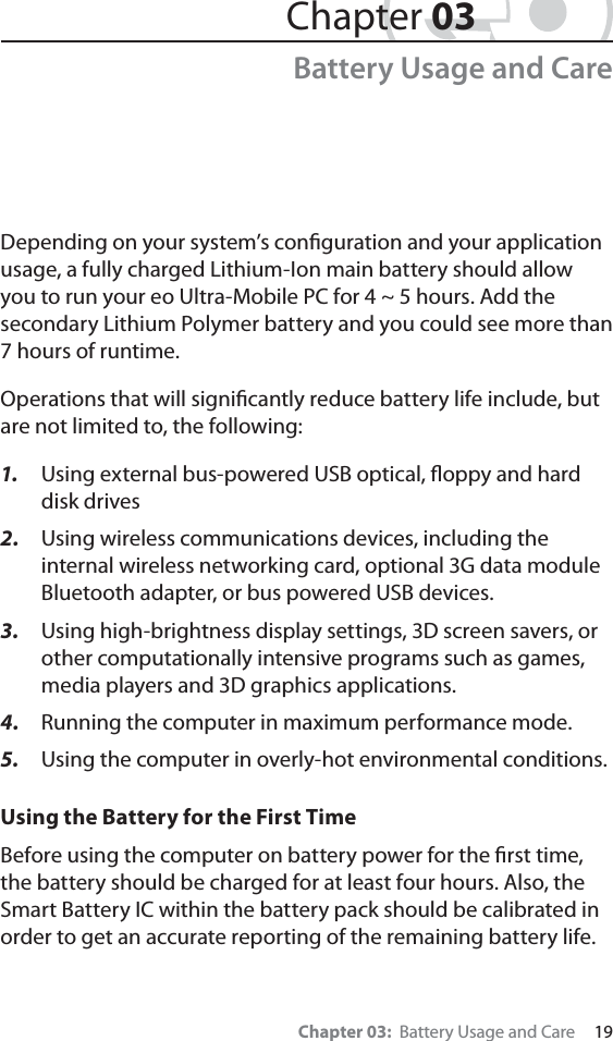 Chapter 03:  Battery Usage and Care     19Depending on your system’s conﬁguration and your application usage, a fully charged Lithium-Ion main battery should allow you to run your eo Ultra-Mobile PC for 4 ~ 5 hours. Add the secondary Lithium Polymer battery and you could see more than 7 hours of runtime.Operations that will signiﬁcantly reduce battery life include, but are not limited to, the following:1.  Using external bus-powered USB optical, ﬂoppy and hard disk drives2.  Using wireless communications devices, including the internal wireless networking card, optional 3G data module Bluetooth adapter, or bus powered USB devices.3.  Using high-brightness display settings, 3D screen savers, or other computationally intensive programs such as games, media players and 3D graphics applications.4.  Running the computer in maximum performance mode.5. Using the computer in overly-hot environmental conditions.Using the Battery for the First TimeBefore using the computer on battery power for the ﬁrst time, the battery should be charged for at least four hours. Also, the Smart Battery IC within the battery pack should be calibrated in order to get an accurate reporting of the remaining battery life.Chapter 03Battery Usage and Care