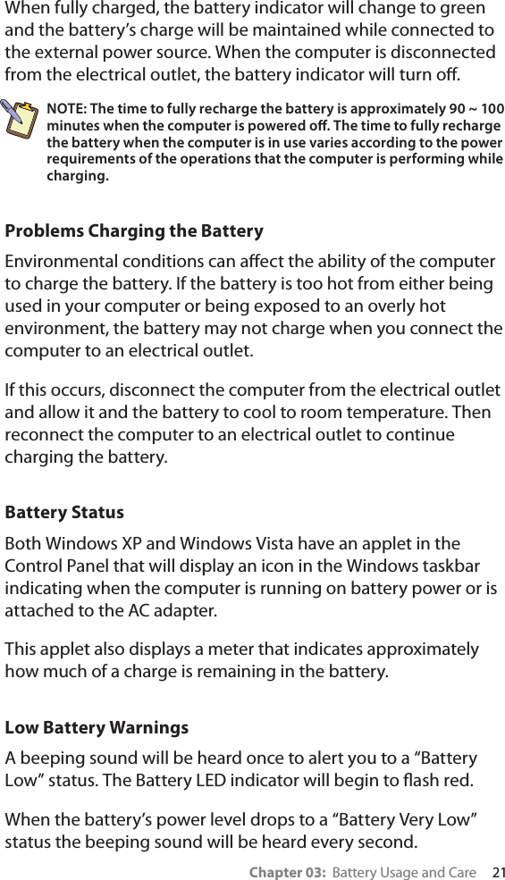 Chapter 03:  Battery Usage and Care     21When fully charged, the battery indicator will change to green and the battery’s charge will be maintained while connected to the external power source. When the computer is disconnected from the electrical outlet, the battery indicator will turn oﬀ.NOTE: The time to fully recharge the battery is approximately 90 ~ 100 minutes when the computer is powered oﬀ. The time to fully recharge the battery when the computer is in use varies according to the power requirements of the operations that the computer is performing while charging.Problems Charging the BatteryEnvironmental conditions can aﬀect the ability of the computer to charge the battery. If the battery is too hot from either being used in your computer or being exposed to an overly hot environment, the battery may not charge when you connect the computer to an electrical outlet.If this occurs, disconnect the computer from the electrical outlet and allow it and the battery to cool to room temperature. Then reconnect the computer to an electrical outlet to continue charging the battery. Battery StatusBoth Windows XP and Windows Vista have an applet in the Control Panel that will display an icon in the Windows taskbar indicating when the computer is running on battery power or is attached to the AC adapter.  This applet also displays a meter that indicates approximately how much of a charge is remaining in the battery. Low Battery Warnings A beeping sound will be heard once to alert you to a “Battery Low” status. The Battery LED indicator will begin to ﬂash red.When the battery’s power level drops to a “Battery Very Low” status the beeping sound will be heard every second.  