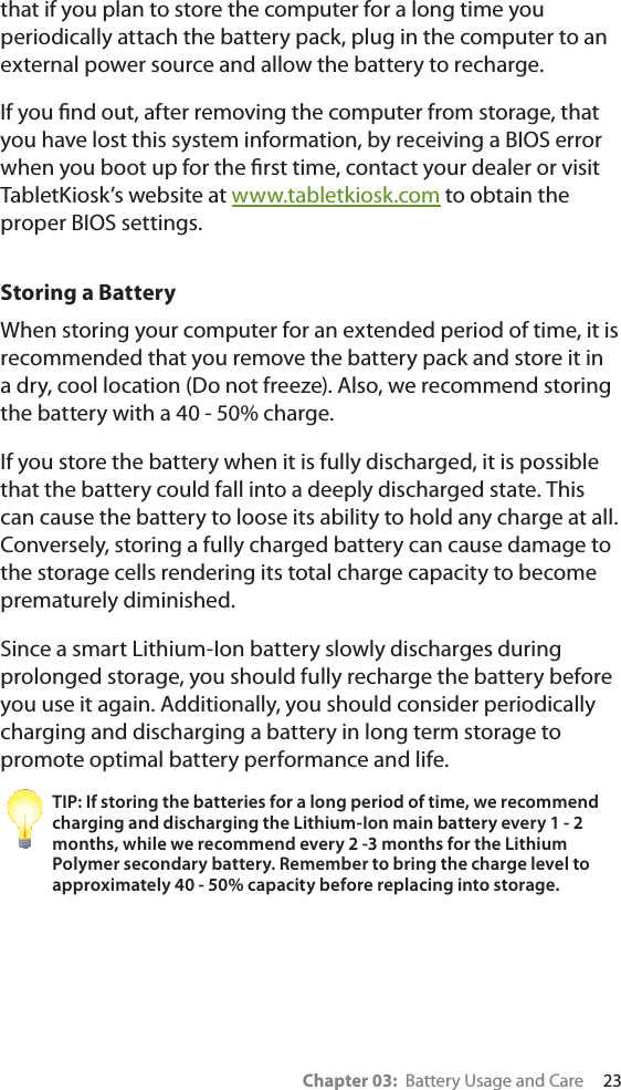 Chapter 03:  Battery Usage and Care     23that if you plan to store the computer for a long time you periodically attach the battery pack, plug in the computer to an external power source and allow the battery to recharge.If you ﬁnd out, after removing the computer from storage, that you have lost this system information, by receiving a BIOS error when you boot up for the ﬁrst time, contact your dealer or visit TabletKiosk’s website at www.tabletkiosk.com to obtain the proper BIOS settings.Storing a BatteryWhen storing your computer for an extended period of time, it is recommended that you remove the battery pack and store it in a dry, cool location (Do not freeze). Also, we recommend storing the battery with a 40 - 50% charge.If you store the battery when it is fully discharged, it is possible that the battery could fall into a deeply discharged state. This can cause the battery to loose its ability to hold any charge at all. Conversely, storing a fully charged battery can cause damage to the storage cells rendering its total charge capacity to become prematurely diminished.Since a smart Lithium-Ion battery slowly discharges during prolonged storage, you should fully recharge the battery before you use it again. Additionally, you should consider periodically charging and discharging a battery in long term storage to promote optimal battery performance and life.TIP: If storing the batteries for a long period of time, we recommend charging and discharging the Lithium-Ion main battery every 1 - 2 months, while we recommend every 2 -3 months for the Lithium Polymer secondary battery. Remember to bring the charge level to approximately 40 - 50% capacity before replacing into storage.