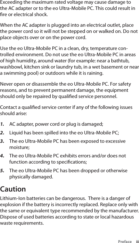 Preface     iiiExceeding the maximum rated voltage may cause damage to the AC adapter or to the eo Ultra-Mobile PC. This could result in ﬁre or electrical shock.When the AC adapter is plugged into an electrical outlet, place the power cord so it will not be stepped on or walked on. Do not place objects over or on the power cord.Use the eo Ultra-Mobile PC in a clean, dry, temperature con-trolled environment. Do not use the eo Ultra-Mobile PC in areas of high humidity, around water (for example: near a bathtub, washbowl, kitchen sink or laundry tub, in a wet basement or near a swimming pool) or outdoors while it is raining.Never open or disassemble the eo Ultra-Mobile PC. For safety reasons, and to prevent permanent damage, the equipment should only be repaired by qualiﬁed service personnel.Contact a qualiﬁed service center if any of the following issues should arise:1.  AC adapter, power cord or plug is damaged;2.  Liquid has been spilled into the eo Ultra-Mobile PC;3.  The eo Ultra-Mobile PC has been exposed to excessive moisture;4.  The eo Ultra-Mobile PC exhibits errors and/or does not function according to speciﬁcations;5.  The eo Ultra-Mobile PC has been dropped or otherwise physically damaged.CautionLithium-Ion batteries can be dangerous.  There is a danger of explosion if the battery is incorrectly replaced. Replace only with the same or equivalent type recommended by the manufacturer. Dispose of used batteries according to state or local hazardous waste requirements.
