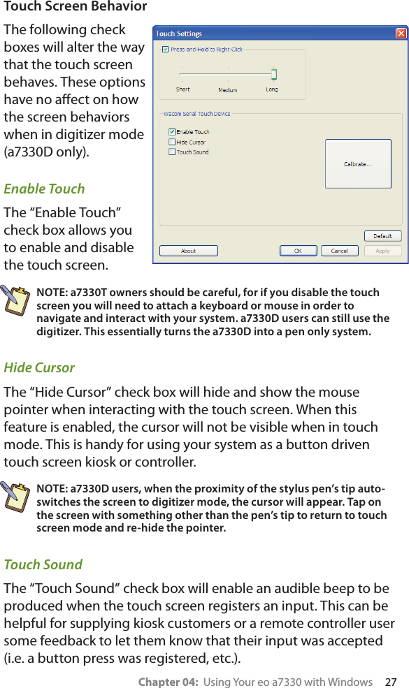 Chapter 04:  Using Your eo a7330 with Windows     27Touch Screen BehaviorThe following check boxes will alter the way that the touch screen behaves. These options have no aﬀect on how the screen behaviors when in digitizer mode (a7330D only).Enable TouchThe “Enable Touch” check box allows you to enable and disable the touch screen.NOTE: a7330T owners should be careful, for if you disable the touch screen you will need to attach a keyboard or mouse in order to navigate and interact with your system. a7330D users can still use the digitizer. This essentially turns the a7330D into a pen only system.Hide CursorThe “Hide Cursor” check box will hide and show the mouse pointer when interacting with the touch screen. When this feature is enabled, the cursor will not be visible when in touch mode. This is handy for using your system as a button driven touch screen kiosk or controller.NOTE: a7330D users, when the proximity of the stylus pen’s tip auto-switches the screen to digitizer mode, the cursor will appear. Tap on the screen with something other than the pen’s tip to return to touch screen mode and re-hide the pointer.Touch SoundThe “Touch Sound” check box will enable an audible beep to be produced when the touch screen registers an input. This can be helpful for supplying kiosk customers or a remote controller user some feedback to let them know that their input was accepted (i.e. a button press was registered, etc.).