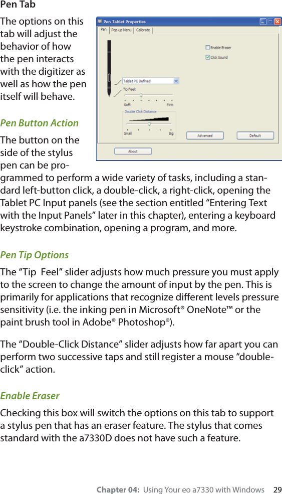 Chapter 04:  Using Your eo a7330 with Windows     29Pen TabThe options on this tab will adjust the behavior of how the pen interacts with the digitizer as well as how the pen itself will behave.Pen Button ActionThe button on the side of the stylus pen can be pro-grammed to perform a wide variety of tasks, including a stan-dard left-button click, a double-click, a right-click, opening the Tablet PC Input panels (see the section entitled “Entering Text with the Input Panels” later in this chapter), entering a keyboard keystroke combination, opening a program, and more.Pen Tip OptionsThe “Tip  Feel” slider adjusts how much pressure you must apply to the screen to change the amount of input by the pen. This is primarily for applications that recognize diﬀerent levels pressure sensitivity (i.e. the inking pen in Microsoft® OneNote™ or the paint brush tool in Adobe® Photoshop®).The “Double-Click Distance” slider adjusts how far apart you can perform two successive taps and still register a mouse “double-click” action.Enable EraserChecking this box will switch the options on this tab to support a stylus pen that has an eraser feature. The stylus that comes standard with the a7330D does not have such a feature.