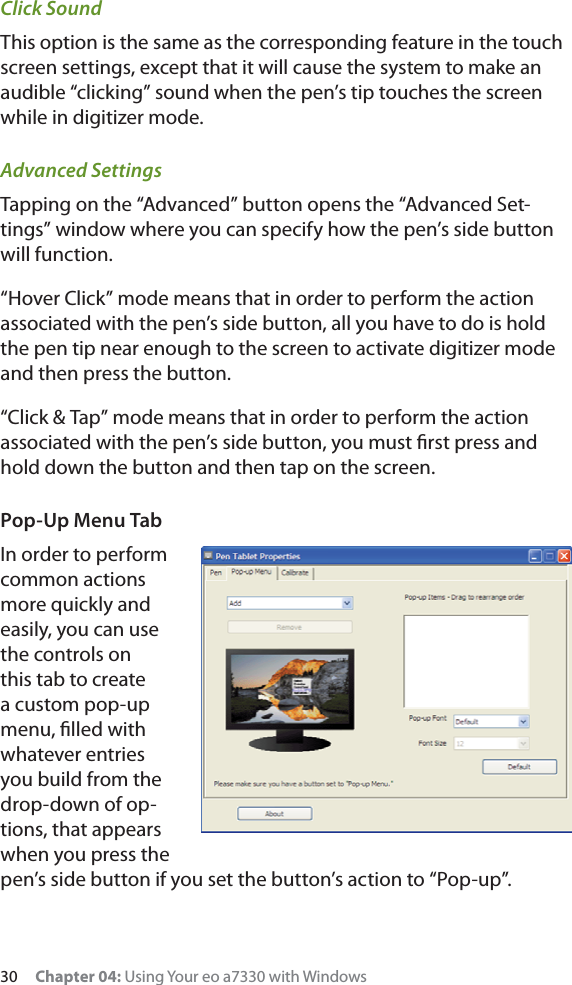 30     Chapter 04: Using Your eo a7330 with WindowsClick SoundThis option is the same as the corresponding feature in the touch screen settings, except that it will cause the system to make an audible “clicking” sound when the pen’s tip touches the screen while in digitizer mode.Advanced SettingsTapping on the “Advanced” button opens the “Advanced Set-tings” window where you can specify how the pen’s side button will function.“Hover Click” mode means that in order to perform the action associated with the pen’s side button, all you have to do is hold the pen tip near enough to the screen to activate digitizer mode and then press the button.“Click &amp; Tap” mode means that in order to perform the action associated with the pen’s side button, you must ﬁrst press and hold down the button and then tap on the screen.Pop-Up Menu TabIn order to perform common actions more quickly and easily, you can use the controls on this tab to create a custom pop-up menu, ﬁlled with whatever entries you build from the drop-down of op-tions, that appears when you press the pen’s side button if you set the button’s action to “Pop-up”.