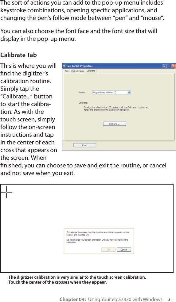 Chapter 04:  Using Your eo a7330 with Windows     31The sort of actions you can add to the pop-up menu includes keystroke combinations, opening speciﬁc applications, and changing the pen’s follow mode between “pen” and “mouse”.You can also choose the font face and the font size that will display in the pop-up menu.Calibrate TabThis is where you will ﬁnd the digitizer’s calibration routine. Simply tap the “Calibrate...” button to start the calibra-tion. As with the touch screen, simply follow the on-screen instructions and tap in the center of each cross that appears on the screen. When ﬁnished, you can choose to save and exit the routine, or cancel and not save when you exit.The digitizer calibration is very similar to the touch screen calibration. Touch the center of the crosses when they appear.