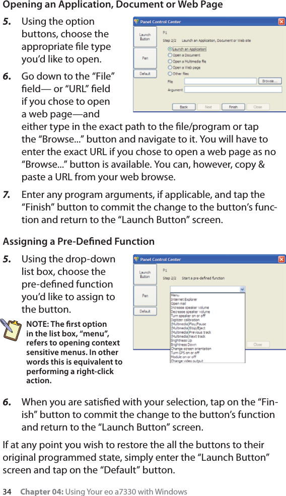 34     Chapter 04: Using Your eo a7330 with WindowsOpening an Application, Document or Web Page5.  Using the option buttons, choose the appropriate ﬁle type you’d like to open.6.  Go down to the “File” ﬁeld— or “URL” ﬁeld if you chose to open a web page—and either type in the exact path to the ﬁle/program or tap the “Browse...” button and navigate to it. You will have to enter the exact URL if you chose to open a web page as no “Browse...” button is available. You can, however, copy &amp; paste a URL from your web browse.7.   Enter any program arguments, if applicable, and tap the “Finish” button to commit the change to the button’s func-tion and return to the “Launch Button” screen.Assigning a Pre-Deﬁned Function5.  Using the drop-down list box, choose the pre-deﬁned function you’d like to assign to the button.NOTE: The ﬁrst option in the list box, “menu”, refers to opening context sensitive menus. In other words this is equivalent to performing a right-click action.6.  When you are satisﬁed with your selection, tap on the “Fin-ish” button to commit the change to the button’s function and return to the “Launch Button” screen.If at any point you wish to restore the all the buttons to their original programmed state, simply enter the “Launch Button” screen and tap on the “Default” button.