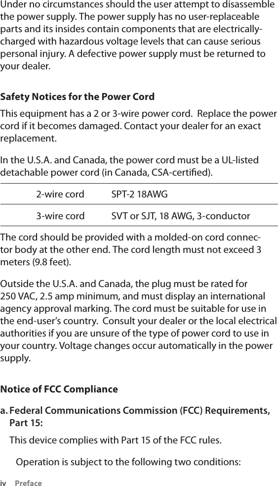 iv     PrefaceUnder no circumstances should the user attempt to disassemble the power supply. The power supply has no user-replaceable parts and its insides contain components that are electrically-charged with hazardous voltage levels that can cause serious personal injury. A defective power supply must be returned to your dealer.Safety Notices for the Power CordThis equipment has a 2 or 3-wire power cord.  Replace the power cord if it becomes damaged. Contact your dealer for an exact replacement.In the U.S.A. and Canada, the power cord must be a UL-listed detachable power cord (in Canada, CSA-certiﬁed).  2-wire cord  SPT-2 18AWG  3-wire cord  SVT or SJT, 18 AWG, 3-conductorThe cord should be provided with a molded-on cord connec-tor body at the other end. The cord length must not exceed 3 meters (9.8 feet).Outside the U.S.A. and Canada, the plug must be rated for 250 VAC, 2.5 amp minimum, and must display an international agency approval marking. The cord must be suitable for use in the end-user’s country.  Consult your dealer or the local electrical authorities if you are unsure of the type of power cord to use in your country. Voltage changes occur automatically in the power supply.Notice of FCC Compliancea. Federal Communications Commission (FCC) Requirements, Part 15:This device complies with Part 15 of the FCC rules.   Operation is subject to the following two conditions: