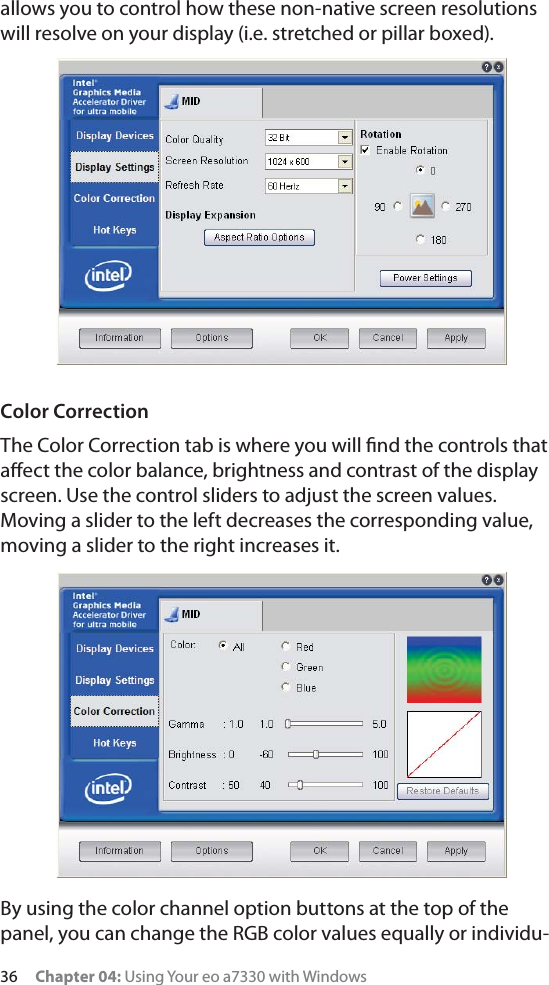 36     Chapter 04: Using Your eo a7330 with Windowsallows you to control how these non-native screen resolutions will resolve on your display (i.e. stretched or pillar boxed).Color CorrectionThe Color Correction tab is where you will ﬁnd the controls that aﬀect the color balance, brightness and contrast of the display screen. Use the control sliders to adjust the screen values. Moving a slider to the left decreases the corresponding value, moving a slider to the right increases it.By using the color channel option buttons at the top of the panel, you can change the RGB color values equally or individu-