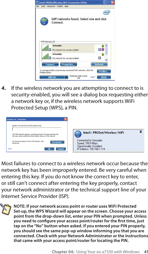 Chapter 04:  Using Your eo a7330 with Windows     414.  If the wireless network you are attempting to connect to is security-enabled, you will see a dialog box requesting either a network key or, if the wireless network supports WiFi Protected Setup (WPS), a PIN.Most failures to connect to a wireless network occur because the network key has been improperly entered. Be very careful when entering this key. If you do not know the correct key to enter, or still can’t connect after entering the key properly, contact your network administrator or the technical support line of your Internet Service Provider (ISP).NOTE: If your network access point or router uses WiFi Protected Set-up, the WPS Wizard will appear on the screen. Choose your access point from the drop-down list, enter your PIN when prompted. Unless you need to conﬁgure your access point/router for the ﬁrst time, just tap on the “No” button when asked. If you entered your PIN properly, you should see the same pop-up window informing you that you are connected. Check with your Network Administrator or the instructions that came with your access point/router for locating the PIN.