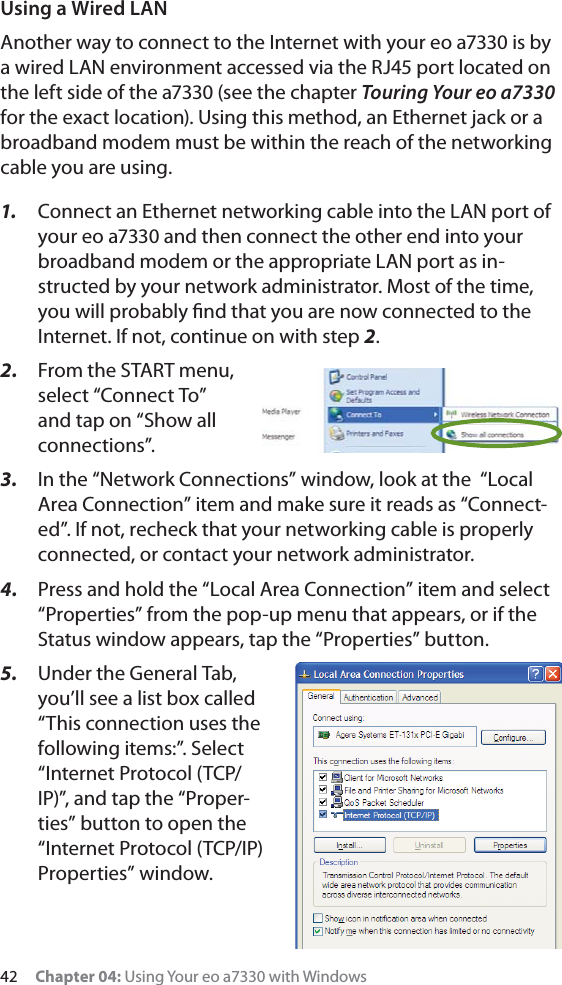 42     Chapter 04: Using Your eo a7330 with WindowsUsing a Wired LANAnother way to connect to the Internet with your eo a7330 is by a wired LAN environment accessed via the RJ45 port located on the left side of the a7330 (see the chapter Touring Your eo a7330 for the exact location). Using this method, an Ethernet jack or a broadband modem must be within the reach of the networking cable you are using. 1.  Connect an Ethernet networking cable into the LAN port of your eo a7330 and then connect the other end into your broadband modem or the appropriate LAN port as in-structed by your network administrator. Most of the time, you will probably ﬁnd that you are now connected to the Internet. If not, continue on with step 2.2.  From the START menu, select “Connect To” and tap on “Show all connections”.3.  In the “Network Connections” window, look at the  “Local Area Connection” item and make sure it reads as “Connect-ed”. If not, recheck that your networking cable is properly connected, or contact your network administrator.4.  Press and hold the “Local Area Connection” item and select “Properties” from the pop-up menu that appears, or if the Status window appears, tap the “Properties” button.5.  Under the General Tab, you’ll see a list box called “This connection uses the following items:”. Select “Internet Protocol (TCP/IP)”, and tap the “Proper-ties” button to open the “Internet Protocol (TCP/IP) Properties” window.