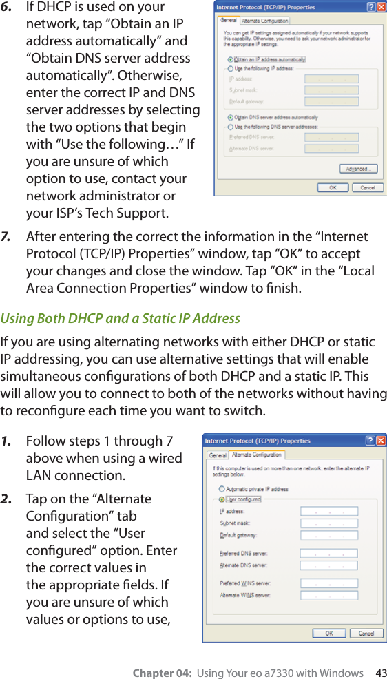 Chapter 04:  Using Your eo a7330 with Windows     436.  If DHCP is used on yournetwork, tap “Obtain an IP address automatically” and “Obtain DNS server address automatically”. Otherwise, enter the correct IP and DNS server addresses by selecting the two options that begin with “Use the following…” If you are unsure of which option to use, contact your network administrator or your ISP’s Tech Support.7.   After entering the correct the information in the “Internet Protocol (TCP/IP) Properties” window, tap “OK” to accept your changes and close the window. Tap “OK” in the “Local Area Connection Properties” window to ﬁnish.Using Both DHCP and a Static IP AddressIf you are using alternating networks with either DHCP or static IP addressing, you can use alternative settings that will enable simultaneous conﬁgurations of both DHCP and a static IP. This will allow you to connect to both of the networks without having to reconﬁgure each time you want to switch.1.  Follow steps 1 through 7 above when using a wired LAN connection.2.  Tap on the “Alternate Conﬁguration” tab and select the “User conﬁgured” option. Enter the correct values in the appropriate ﬁelds. If you are unsure of which values or options to use, 