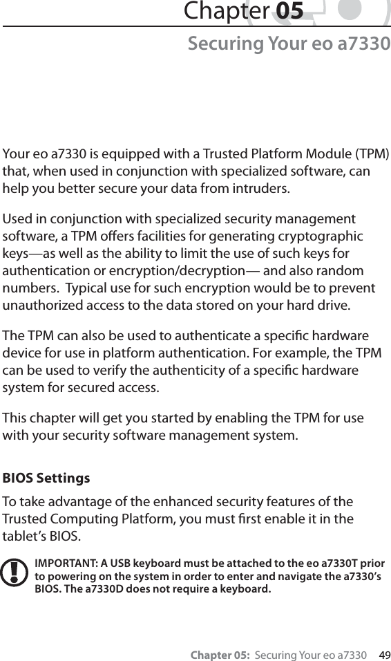 Chapter 05:  Securing Your eo a7330     49Chapter 05Securing Your eo a7330Your eo a7330 is equipped with a Trusted Platform Module (TPM) that, when used in conjunction with specialized software, can help you better secure your data from intruders.Used in conjunction with specialized security management software, a TPM oﬀers facilities for generating cryptographic keys—as well as the ability to limit the use of such keys for authentication or encryption/decryption— and also random numbers.  Typical use for such encryption would be to prevent unauthorized access to the data stored on your hard drive.The TPM can also be used to authenticate a speciﬁc hardware device for use in platform authentication. For example, the TPM can be used to verify the authenticity of a speciﬁc hardware system for secured access.This chapter will get you started by enabling the TPM for use with your security software management system.BIOS SettingsTo take advantage of the enhanced security features of the Trusted Computing Platform, you must ﬁrst enable it in the tablet’s BIOS.IMPORTANT: A USB keyboard must be attached to the eo a7330T prior to powering on the system in order to enter and navigate the a7330’s BIOS. The a7330D does not require a keyboard.