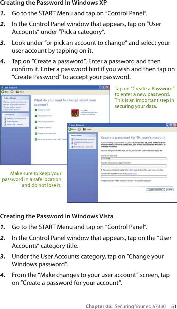 Chapter 05:  Securing Your eo a7330     51Creating the Password In Windows XP1.  Go to the START Menu and tap on “Control Panel”.2.  In the Control Panel window that appears, tap on “User Accounts” under “Pick a category”.3.  Look under “or pick an account to change” and select your user account by tapping on it.4.  Tap on “Create a password”. Enter a password and then conﬁrm it. Enter a password hint if you wish and then tap on “Create Password” to accept your password.Creating the Password In Windows Vista1.  Go to the START Menu and tap on “Control Panel”.2.  In the Control Panel window that appears, tap on the “User Accounts” category title.3.  Under the User Accounts category, tap on “Change your Windows password”.4.  From the “Make changes to your user account” screen, tap on “Create a password for your account”.Tap on “Create a Password” to enter a new password. This is an important step in securing your data.Make sure to keep your password in a safe location and do not lose it.