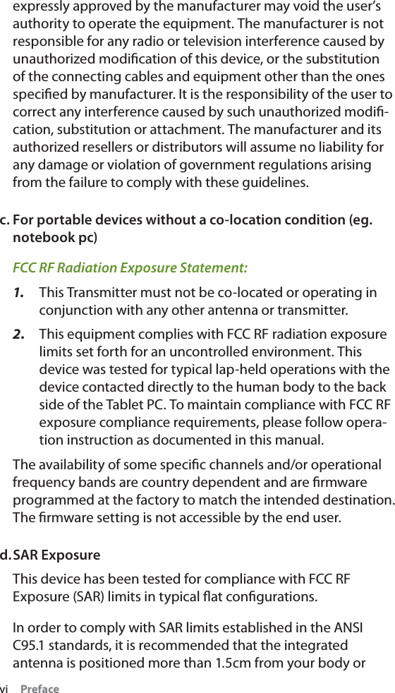 vi     Prefaceexpressly approved by the manufacturer may void the user’s authority to operate the equipment. The manufacturer is not responsible for any radio or television interference caused by unauthorized modiﬁcation of this device, or the substitution of the connecting cables and equipment other than the ones speciﬁed by manufacturer. It is the responsibility of the user to correct any interference caused by such unauthorized modiﬁ-cation, substitution or attachment. The manufacturer and its authorized resellers or distributors will assume no liability for any damage or violation of government regulations arising from the failure to comply with these guidelines.c. For portable devices without a co-location condition (eg. notebook pc)FCC RF Radiation Exposure Statement: 1.  This Transmitter must not be co-located or operating in conjunction with any other antenna or transmitter.2.  This equipment complies with FCC RF radiation exposure limits set forth for an uncontrolled environment. This device was tested for typical lap-held operations with the device contacted directly to the human body to the back side of the Tablet PC. To maintain compliance with FCC RF exposure compliance requirements, please follow opera-tion instruction as documented in this manual.The availability of some speciﬁc channels and/or operational frequency bands are country dependent and are ﬁrmware programmed at the factory to match the intended destination. The ﬁrmware setting is not accessible by the end user.d. SAR ExposureThis device has been tested for compliance with FCC RF Exposure (SAR) limits in typical ﬂat conﬁgurations.In order to comply with SAR limits established in the ANSI C95.1 standards, it is recommended that the integrated antenna is positioned more than 1.5cm from your body or 